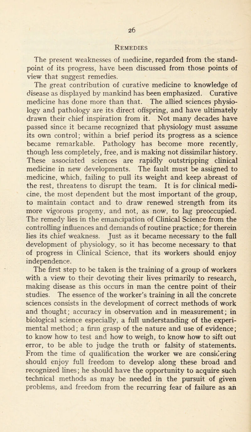 Remedies The present weaknesses of medicine, regarded from the stand- point of its progress, have been discussed from those points of view that suggest remedies. The great contribution of curative medicine to knowledge of disease as displayed by mankind has been emphasized. Curative medicine has done more than that. The allied sciences physio- logy and pathology are its direct offspring, and have ultimately drawn their chief inspiration from it. Not many decades have passed since it became recognized that physiology must assume its own control; within a brief period its progress as a science became remarkable. Pathology has become more recently, though less completely, free, and is making not dissimilar history. These associated sciences are rapidly outstripping clinical medicine in new developments. The fault must be assigned to medicine, which, failing to pull its weight and keep abreast of the rest, threatens to disrupt the team. It is for clinical medi- cine, the most dependent but the most important of the group, to maintain contact and to draw renewed strength from its more vigorous progeny, and not, as now, to lag preoccupied. The remedy lies in the emancipation of Clinical Science from the controlling influences and demands of routine practice; for therein lies its chief weakness. Just as it became necessary to the full development of physiology, so it has become necessary to that of progress in Clinical Science, that its workers should enjoy independence. The first step to be taken is the training of a group of workers with a view to their devoting their lives primarily to research, making disease as this occurs in man the centre point of their studies. The essence of the worker’s training in all the concrete sciences consists in the development of correct methods of work and thought; accuracy in observation and in measurement; in biological science especially, a full understanding of the experi- mental method; a firm grasp of the nature and use of evidence; to know how to test and how to weigh, to know how to sift out error, to be able to judge the truth or falsity of statements. From the time of qualification the worker we are considering should enjoy full freedom to develop along these broad and recognized lines; he should have the opportunity to acquire such technical methods as may be needed in the pursuit of given problems, and freedom from the recurring fear of failure as an