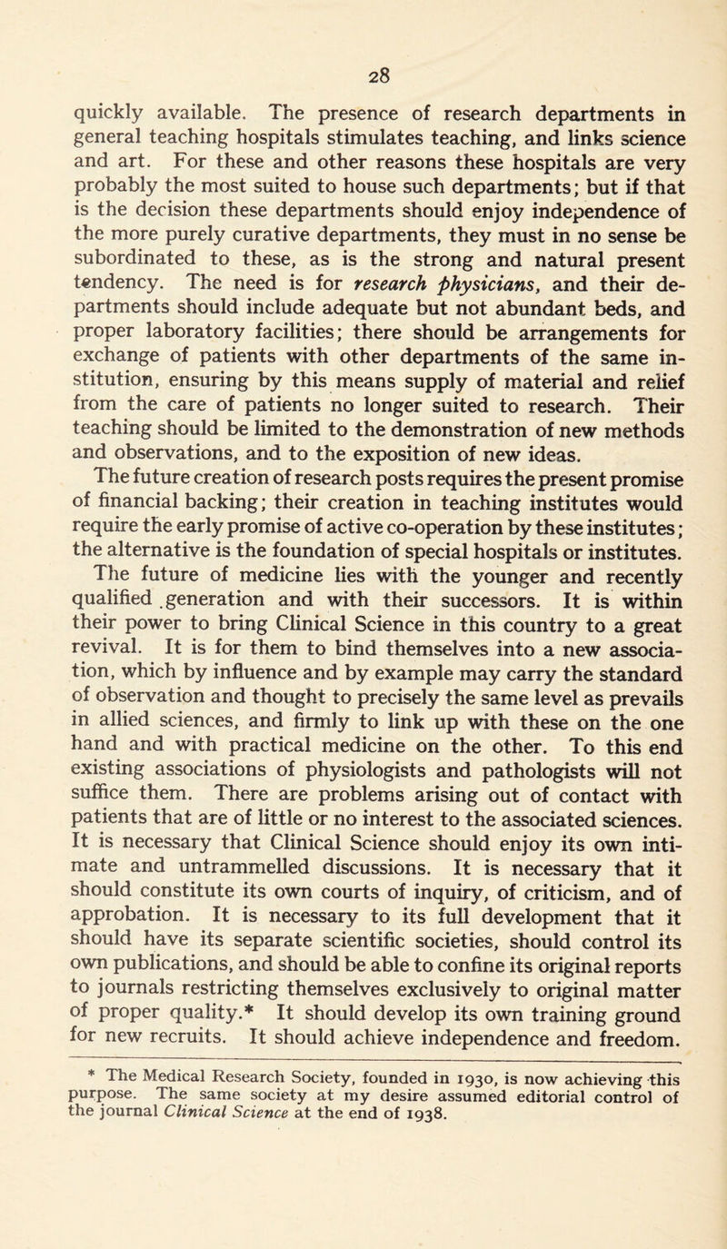 quickly available. The presence of research departments in general teaching hospitals stimulates teaching, and links science and art. For these and other reasons these hospitals are very probably the most suited to house such departments; but if that is the decision these departments should enjoy independence of the more purely curative departments, they must in no sense be subordinated to these, as is the strong and natural present tendency. The need is for research physicians, and their de- partments should include adequate but not abundant beds, and proper laboratory facilities; there should be arrangements for exchange of patients with other departments of the same in- stitution, ensuring by this means supply of material and relief from the care of patients no longer suited to research. Their teaching should be limited to the demonstration of new methods and observations, and to the exposition of new ideas. The future creation of research posts requires the present promise of financial backing; their creation in teaching institutes would require the early promise of active co-operation by these institutes ; the alternative is the foundation of special hospitals or institutes. The future of medicine lies with the younger and recently qualified generation and with their successors. It is within their power to bring Clinical Science in this country to a great revival. It is for them to bind themselves into a new associa- tion, which by influence and by example may carry the standard of observation and thought to precisely the same level as prevails in allied sciences, and firmly to link up with these on the one hand and with practical medicine on the other. To this end existing associations of physiologists and pathologists will not suffice them. There are problems arising out of contact with patients that are of little or no interest to the associated sciences. It is necessary that Clinical Science should enjoy its own inti- mate and untrammelled discussions. It is necessary that it should constitute its own courts of inquiry, of criticism, and of approbation. It is necessary to its full development that it should have its separate scientific societies, should control its own publications, and should be able to confine its original reports to journals restricting themselves exclusively to original matter of proper quality.* It should develop its own training ground for new recruits. It should achieve independence and freedom. * The Medical Research Society, founded in 1930, is now achieving this purpose. The same society at my desire assumed editorial control of the journal Clinical Science at the end of 1938.