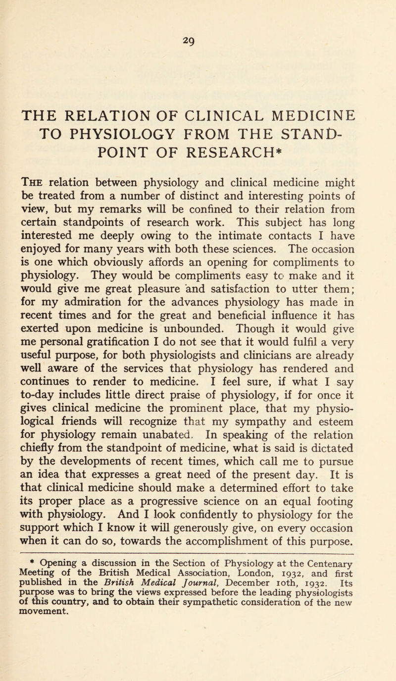 THE RELATION OF CLINICAL MEDICINE TO PHYSIOLOGY FROM THE STAND- POINT OF RESEARCH* The relation between physiology and clinical medicine might be treated from a number of distinct and interesting points of view, but my remarks will be confined to their relation from certain standpoints of research work. This subject has long interested me deeply owing to the intimate contacts I have enjoyed for many years with both these sciences. The occasion is one which obviously affords an opening for compliments to physiology. They would be compliments easy to make and it would give me great pleasure and satisfaction to utter them; for my admiration for the advances physiology has made in recent times and for the great and beneficial influence it has exerted upon medicine is unbounded. Though it would give me personal gratification I do not see that it would fulfil a very useful purpose, for both physiologists and clinicians are already well aware of the services that physiology has rendered and continues to render to medicine. I feel sure, if what I say to-day includes little direct praise of physiology, if for once it gives clinical medicine the prominent place, that my physio- logical friends will recognize that my sympathy and esteem for physiology remain unabated. In speaking of the relation chiefly from the standpoint of medicine, what is said is dictated by the developments of recent times, which call me to pursue an idea that expresses a great need of the present day. It is that clinical medicine should make a determined effort to take its proper place as a progressive science on an equal footing with physiology. And I look confidently to physiology for the support which I know it will generously give, on every occasion when it can do so, towards the accomplishment of this purpose. * Opening a discussion in the Section of Physiology at the Centenary Meeting of the British Medical Association, London, 1932, and first published in the British Medical Journal, December 10th, 1932. Its purpose was to bring the views expressed before the leading physiologists of this country, and to obtain their sympathetic consideration of the new movement.