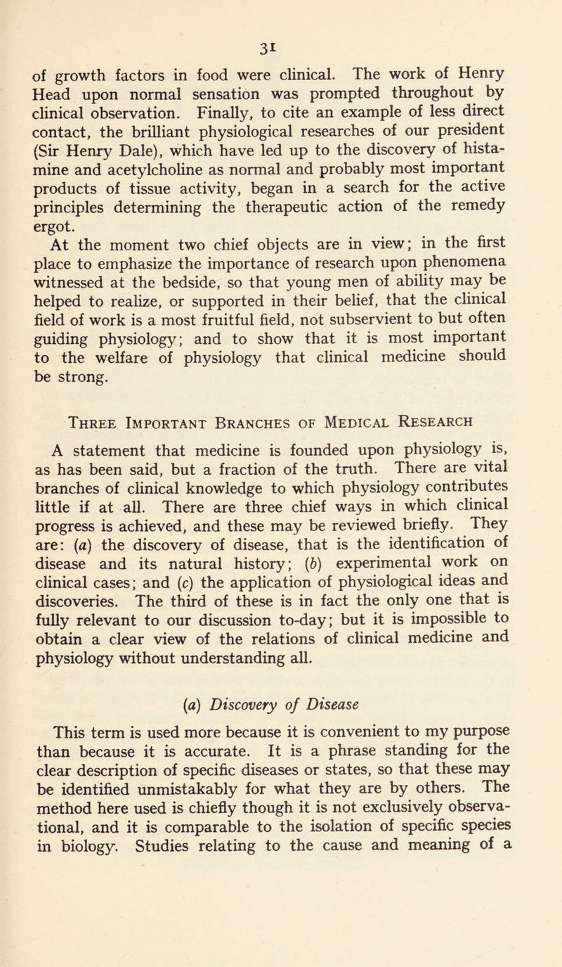of growth factors in food were clinical. The work of Henry Head upon normal sensation was prompted throughout by clinical observation. Finally, to cite an example of less direct contact, the brilliant physiological researches of our president (Sir Henry Dale), which have led up to the discovery of hista- mine and acetylcholine as normal and probably most important products of tissue activity, began in a search for the active principles determining the therapeutic action of the remedy ergot. At the moment two chief objects are in view; in the first place to emphasize the importance of research upon phenomena witnessed at the bedside, so that young men of ability may be helped to realize, or supported in their belief, that the clinical field of work is a most fruitful field, not subservient to but often guiding physiology; and to show that it is most important to the welfare of physiology that clinical medicine should be strong. Three Important Branches of Medical Research A statement that medicine is founded upon physiology is, as has been said, but a fraction of the truth. There are vital branches of clinical knowledge to which physiology contributes little if at all. There are three chief ways in which clinical progress is achieved, and these may be reviewed briefly. They are: (a) the discovery of disease, that is the identification of disease and its natural history; (b) experimental work on clinical cases; and (c) the application of physiological ideas and discoveries. The third of these is in fact the only one that is fully relevant to our discussion to-day; but it is impossible to obtain a clear view of the relations of clinical medicine and physiology without understanding all. (a) Discovery of Disease This term is used more because it is convenient to my purpose than because it is accurate. It is a phrase standing for the clear description of specific diseases or states, so that these may be identified unmistakably for what they are by others. The method here used is chiefly though it is not exclusively observa- tional, and it is comparable to the isolation of specific species in biology. Studies relating to the cause and meaning of a