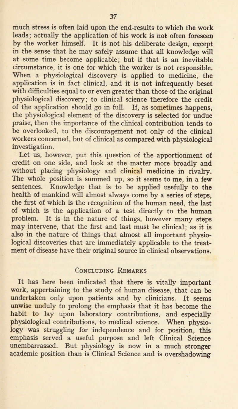 much stress is often laid upon the end-results to which the work leads; actually the application of his work is not often foreseen by the worker himself. It is not his deliberate design, except in the sense that he may safely assume that all knowledge will at some time become applicable; but if that is an inevitable circumstance, it is one for which the worker is not responsible. When a physiological discovery is applied to medicine, the application is in fact clinical, and it is not infrequently beset with difficulties equal to or even greater than those of the original physiological discovery; to clinical science therefore the credit of the application should go in full. If, as sometimes happens, the physiological element of the discovery is selected for undue praise, then the importance of the clinical contribution tends to be overlooked, to the discouragement not only of the clinical workers concerned, but of clinical as compared with physiological investigation. Let us, however, put this question of the apportionment of credit on one side, and look at the matter more broadly and without placing physiology and clinical medicine in rivalry. The whole position is summed up, so it seems to me, in a few sentences. Knowledge that is to be applied usefully to the health of mankind will almost always come by a series of steps, the first of which is the recognition of the human need, the last of which is the application of a test directly to the human problem. It is in the nature of things, however many steps may intervene, that the first and last must be clinical; as it is also in the nature of things that almost all important physio- logical discoveries that are immediately applicable to the treat- ment of disease have their original source in clinical observations. Concluding Remarks It has here been indicated that there is vitally important work, appertaining to the study of human disease, that can be undertaken only upon patients and by clinicians. It seems unwise unduly to prolong the emphasis that it has become the habit to lay upon laboratory contributions, and especially physiological contributions, to medical science. When physio- logy was struggling for independence and for position, this emphasis served a useful purpose and left Clinical Science unembarrassed. But physiology is now in a much stronger academic position than is Clinical Science and is overshadowing