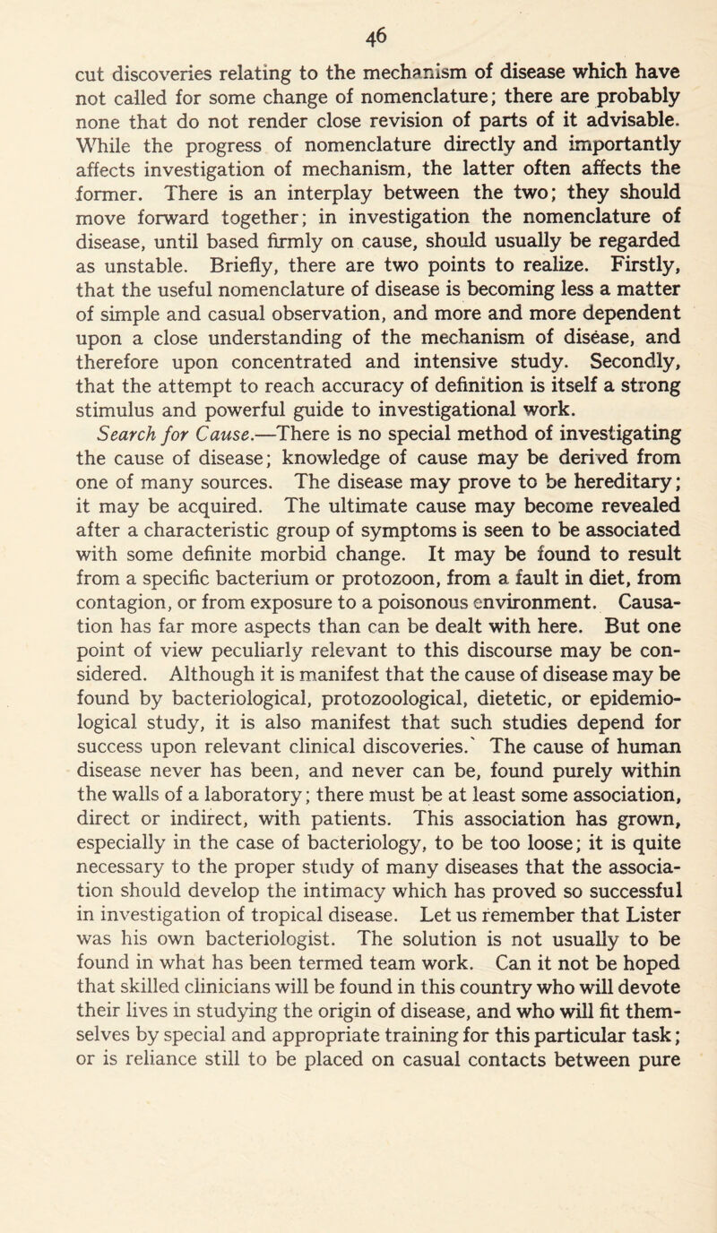 cut discoveries relating to the mechanism of disease which have not called for some change of nomenclature; there are probably none that do not render close revision of parts of it advisable. While the progress of nomenclature directly and importantly affects investigation of mechanism, the latter often affects the former. There is an interplay between the two; they should move forward together; in investigation the nomenclature of disease, until based firmly on cause, should usually be regarded as unstable. Briefly, there are two points to realize. Firstly, that the useful nomenclature of disease is becoming less a matter of simple and casual observation, and more and more dependent upon a close understanding of the mechanism of disease, and therefore upon concentrated and intensive study. Secondly, that the attempt to reach accuracy of definition is itself a strong stimulus and powerful guide to investigational work. Search for Cause.—There is no special method of investigating the cause of disease; knowledge of cause may be derived from one of many sources. The disease may prove to be hereditary; it may be acquired. The ultimate cause may become revealed after a characteristic group of symptoms is seen to be associated with some definite morbid change. It may be found to result from a specific bacterium or protozoon, from a fault in diet, from contagion, or from exposure to a poisonous environment. Causa- tion has far more aspects than can be dealt with here. But one point of view peculiarly relevant to this discourse may be con- sidered. Although it is manifest that the cause of disease may be found by bacteriological, protozoological, dietetic, or epidemio- logical study, it is also manifest that such studies depend for success upon relevant clinical discoveries.' The cause of human disease never has been, and never can be, found purely within the walls of a laboratory; there must be at least some association, direct or indirect, with patients. This association has grown, especially in the case of bacteriology, to be too loose; it is quite necessary to the proper study of many diseases that the associa- tion should develop the intimacy which has proved so successful in investigation of tropical disease. Let us remember that Lister was his own bacteriologist. The solution is not usually to be found in what has been termed team work. Can it not be hoped that skilled clinicians will be found in this country who will devote their lives in studying the origin of disease, and who will fit them- selves by special and appropriate training for this particular task; or is reliance still to be placed on casual contacts between pure