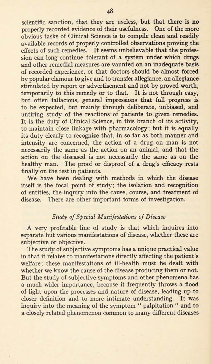 scientific sanction, that they are useless, but that there is no properly recorded evidence of their usefulness. One of the more obvious tasks of Clinical Science is to compile clean and readily available records of properly controlled observations proving the effects of such remedies. It seems unbelievable that the profes- sion can long continue tolerant of a system under which drugs and other remedial measures are vaunted on an inadequate basis of recorded experience, or that doctors should be almost forced by popular clamour to give and to transfer allegiance, an allegiance stimulated by report or advertisement and not by proved worth, temporarily to this remedy or to that. It is not through easy, but often fallacious, general impressions that full progress is to be expected, but mainly through deliberate, unbiased, and untiring study of the reactions* of patients to given remedies. It is the duty of Clinical Science, in this branch of its activity, to maintain close linkage with pharmacology; but it is equally its duty clearly to recognize that, in so far as both manner and intensity are concerned, the action of a drug on man is not necessarily the same as the action on an animal, and that the action on the diseased is not necessarily the same as on the healthy man. The proof or disproof of a drug’s efficacy rests finally on the test in patients. We have been dealing with methods in which the disease itself is the focal point of study; the isolation and recognition of entities, the inquiry into the cause, course, and treatment of disease. There are other important forms of investigation. Study of Special Manifestations of Disease A very profitable line of study is that which inquires into separate but various manifestations of disease, whether these are subjective or objective. The study of subjective symptoms has a unique practical value in that it relates to manifestations directly affecting the patient’s welfare; these manifestations of ill-health must be dealt with whether we know the cause of the disease producing them or not. But the study of subjective symptoms and other phenomena has a much wider importance, because it frequently throws a flood of light upon the processes and nature of disease, leading up to closer definition and to more intimate understanding. It was inquiry into the meaning of the symptom “ palpitation ” and to a closely related phenomenon common to many different diseases