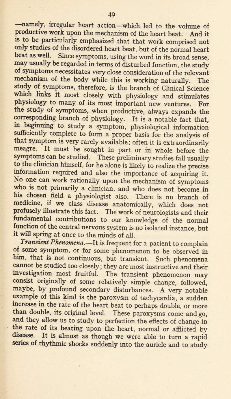 namely, irregular heart action—which led to the volume of productive work upon the mechanism of the heart beat. And it is to be particularly emphasized that that work comprised not only studies of the disordered heart beat, but of the normal heart beat as well. Since symptoms, using the word in its broad sense, may usually be regarded in terms of disturbed function, the study of symptoms necessitates very close consideration of the relevant mechanism of the body while this is working naturally. The study of symptoms, therefore, is the branch of Clinical Science which links it most closely with physiology and stimulates physiology to many of its most important new ventures. For the study of symptoms, when productive, always expands the corresponding branch of physiology. It is a notable fact that, in beginning to study a symptom, physiological information sufficiently complete to form a proper basis for the analysis of that symptom is very rarely available; often it is extraordinarily meagre. It must be sought in part or in whole before the symptoms can be studied. These preliminary studies fall usually to the clinician himself, for he alone is likely to realize the precise information required and also the importance of acquiring it. No one can work rationally upon the mechanism of symptoms who is not primarily a clinician, and who does not become in his chosen field a physiologist also. There is no branch of medicine, if we class disease anatomically, which does not profusely illustrate this fact. The work of neurologists and their fundamental contributions to our knowledge of the normal function of the central nervous system is no isolated instance, but it will spring at once to the minds of all. Transient Phenomena.—It is frequent for a patient to complain of some symptom, or for some phenomenon to be observed in him, that is not continuous, but transient. Such phenomena cannot be studied too closely; they are most instructive and their investigation most fruitful. The transient phenomenon may consist originally of some relatively simple change, followed, maybe, by profound secondary disturbances. A very notable example of this kind is the paroxysm of tachycardia, a sudden increase in the rate of the heart beat to perhaps double, or more than double, its original level. These paroxysms come and go, and they allow us to study to perfection the effects of change in the rate of its beating upon the heart, normal or afflicted by disease. It is almost as though we were able to turn a rapid series of rhythmic shocks suddenly into the auricle and to study