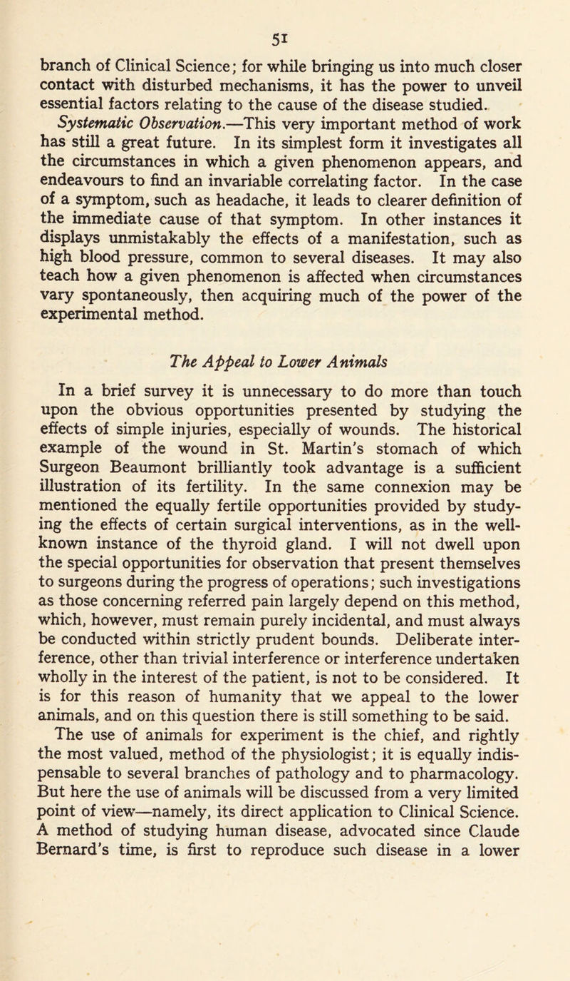 branch of Clinical Science; for while bringing us into much closer contact with disturbed mechanisms, it has the power to unveil essential factors relating to the cause of the disease studied. Systematic Observation.—This very important method of work has still a great future. In its simplest form it investigates all the circumstances in which a given phenomenon appears, and endeavours to find an invariable correlating factor. In the case of a symptom, such as headache, it leads to clearer definition of the immediate cause of that symptom. In other instances it displays unmistakably the effects of a manifestation, such as high blood pressure, common to several diseases. It may also teach how a given phenomenon is affected when circumstances vary spontaneously, then acquiring much of the power of the experimental method. The Appeal to Lower Animals In a brief survey it is unnecessary to do more than touch upon the obvious opportunities presented by studying the effects of simple injuries, especially of wounds. The historical example of the wound in St. Martin’s stomach of which Surgeon Beaumont brilliantly took advantage is a sufficient illustration of its fertility. In the same connexion may be mentioned the equally fertile opportunities provided by study- ing the effects of certain surgical interventions, as in the well- known instance of the thyroid gland. I will not dwell upon the special opportunities for observation that present themselves to surgeons during the progress of operations; such investigations as those concerning referred pain largely depend on this method, which, however, must remain purely incidental, and must always be conducted within strictly prudent bounds. Deliberate inter- ference, other than trivial interference or interference undertaken wholly in the interest of the patient, is not to be considered. It is for this reason of humanity that we appeal to the lower animals, and on this question there is still something to be said. The use of animals for experiment is the chief, and rightly the most valued, method of the physiologist; it is equally indis- pensable to several branches of pathology and to pharmacology. But here the use of animals will be discussed from a very limited point of view—namely, its direct application to Clinical Science. A method of studying human disease, advocated since Claude Bernard's time, is first to reproduce such disease in a lower
