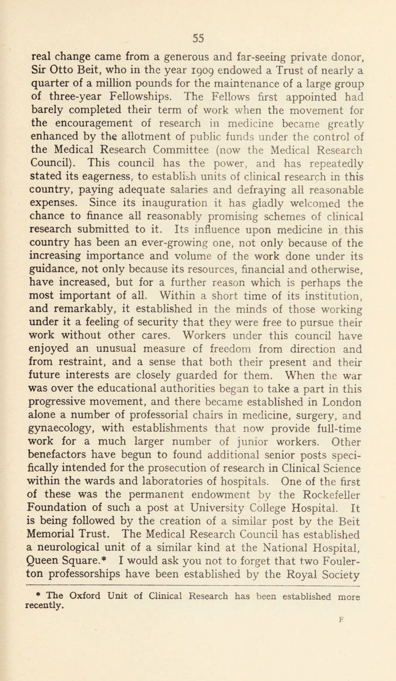 real change came from a generous and far-seeing private donor, Sir Otto Beit, who in the year 1909 endowed a Trust of nearly a quarter of a million pounds for the maintenance of a large group of three-year Fellowships. The Fellows first appointed had barely completed their term of work when the movement for the encouragement of research in medicine became greatly enhanced by the allotment of public funds under the control of the Medical Research Committee (now the Medical Research Council). This council has the power, and has repeatedly stated its eagerness, to establish units of clinical research in this country, paying adequate salaries and defraying all reasonable expenses. Since its inauguration if has gladly welcomed the chance to finance all reasonably promising schemes of clinical research submitted to it. Its influence upon medicine in this country has been an ever-growing one, not only because of the increasing importance and volume of the work done under its guidance, not only because its resources, financial and otherwise, have increased, but for a further reason which is perhaps the most important of all. Within a short time of its institution, and remarkably, it established in the minds of those working under it a feeling of security that they were free to pursue their work without other cares. Workers under this council have enjoyed an unusual measure of freedom from direction and from restraint, and a sense that both their present and their future interests are closely guarded for them. When the war was over the educational authorities began to take a part in this progressive movement, and there became established in London alone a number of professorial chairs in medicine, surgery, and gynaecology, with establishments that now provide full-time work for a much larger number of junior workers. Other benefactors have begun to found additional senior posts speci- fically intended for the prosecution of research in Clinical Science within the wards and laboratories of hospitals. One of the first of these was the permanent endowment by the Rockefeller Foundation of such a post at University College Hospital. It is being followed by the creation of a similar post by the Beit Memorial Trust. The Medical Research Council has established a neurological unit of a similar kind at the National Hospital, Queen Square.* I would ask you not to forget that two Fouler- ton professorships have been established by the Royal Society * The Oxford Unit of Clinical Research has been established more recently. F