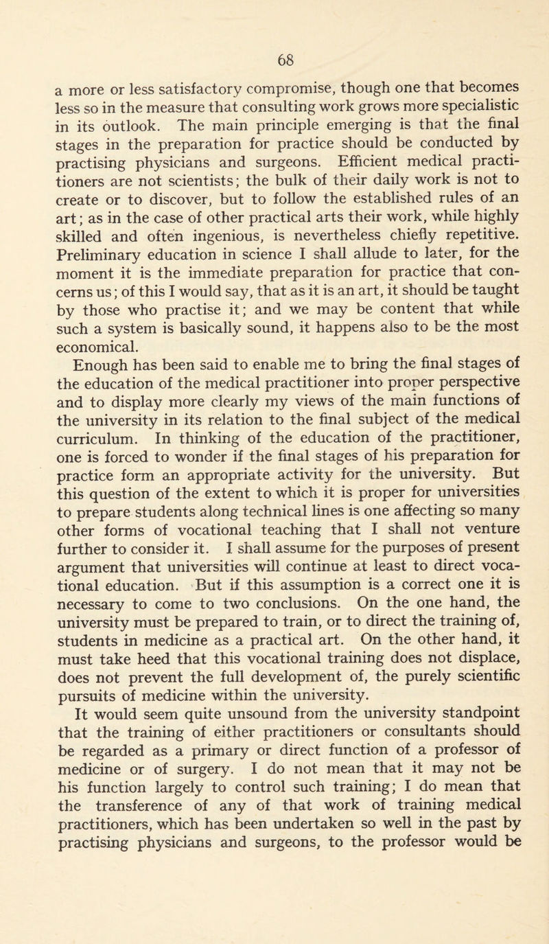 a more or less satisfactory compromise, though one that becomes less so in the measure that consulting work grows more specialistic in its outlook. The main principle emerging is that the final stages in the preparation for practice should be conducted by practising physicians and surgeons. Efficient medical practi- tioners are not scientists; the bulk of their daily work is not to create or to discover, but to follow the established rules of an art; as in the case of other practical arts their work, while highly skilled and often ingenious, is nevertheless chiefly repetitive. Preliminary education in science I shall allude to later, for the moment it is the immediate preparation for practice that con- cerns us; of this I would say, that as it is an art, it should be taught by those who practise it; and we may be content that while such a system is basically sound, it happens also to be the most economical. Enough has been said to enable me to bring the final stages of the education of the medical practitioner into proper perspective and to display more clearly my views of the main functions of the university in its relation to the final subject of the medical curriculum. In thinking of the education of the practitioner, one is forced to wonder if the final stages of his preparation for practice form an appropriate activity for the university. But this question of the extent to which it is proper for universities to prepare students along technical lines is one affecting so many other forms of vocational teaching that I shall not venture further to consider it. I shall assume for the purposes of present argument that universities will continue at least to direct voca- tional education. But if this assumption is a correct one it is necessary to come to two conclusions. On the one hand, the university must be prepared to train, or to direct the training of, students in medicine as a practical art. On the other hand, it must take heed that this vocational training does not displace, does not prevent the full development of, the purely scientific pursuits of medicine within the university. It would seem quite unsound from the university standpoint that the training of either practitioners or consultants should be regarded as a primary or direct function of a professor of medicine or of surgery. I do not mean that it may not be his function largely to control such training; I do mean that the transference of any of that work of training medical practitioners, which has been undertaken so well in the past by practising physicians and surgeons, to the professor would be