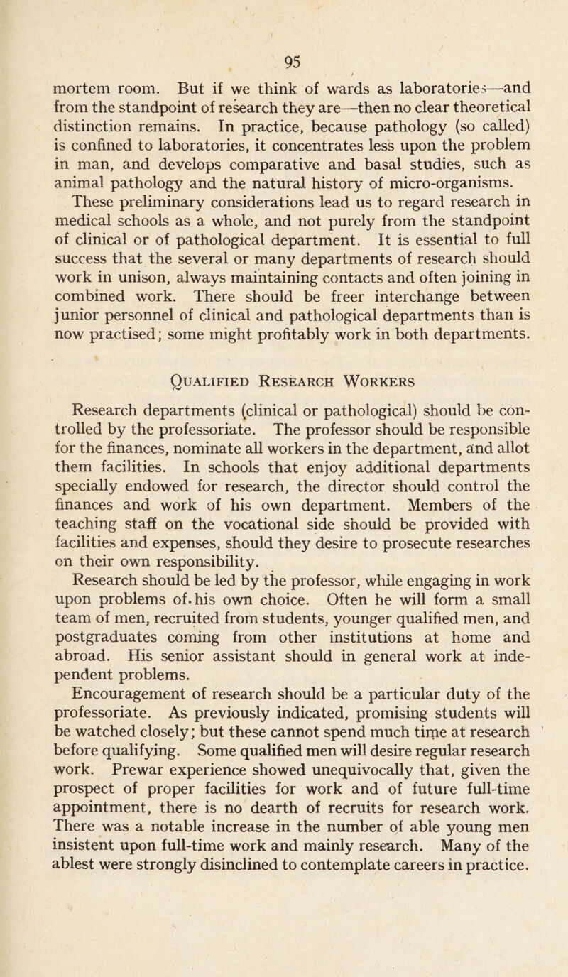 mortem room. But if we think of wards as laboratories—and from the standpoint of research they are—then no clear theoretical distinction remains. In practice, because pathology (so called) is confined to laboratories, it concentrates less upon the problem in man, and develops comparative and basal studies, such as animal pathology and the natural history of micro-organisms. These preliminary considerations lead us to regard research in medical schools as a whole, and not purely from the standpoint of clinical or of pathological department. It is essential to full success that the several or many departments of research should work in unison, always maintaining contacts and often joining in combined work. There should be freer interchange between junior personnel of clinical and pathological departments than is now practised; some might profitably work in both departments. Qualified Research Workers Research departments (clinical or pathological) should be con- trolled by the professoriate. The professor should be responsible for the finances, nominate all workers in the department, and allot them facilities. In schools that enjoy additional departments specially endowed for research, the director should control the finances and work of his own department. Members of the teaching staff on the vocational side should be provided with facilities and expenses, should they desire to prosecute researches on their own responsibility. Research should be led by the professor, while engaging in work upon problems of. his own choice. Often he will form a small team of men, recruited from students, younger qualified men, and postgraduates coming from other institutions at home and abroad. His senior assistant should in general work at inde- pendent problems. Encouragement of research should be a particular duty of the professoriate. As previously indicated, promising students will be watched closely; but these cannot spend much time at research ' before qualifying. Some qualified men will desire regular research work. Prewar experience showed unequivocally that, given the prospect of proper facilities for work and of future full-time appointment, there is no dearth of recruits for research work. There was a notable increase in the number of able young men insistent upon full-time work and mainly research. Many of the ablest were strongly disinclined to contemplate careers in practice.