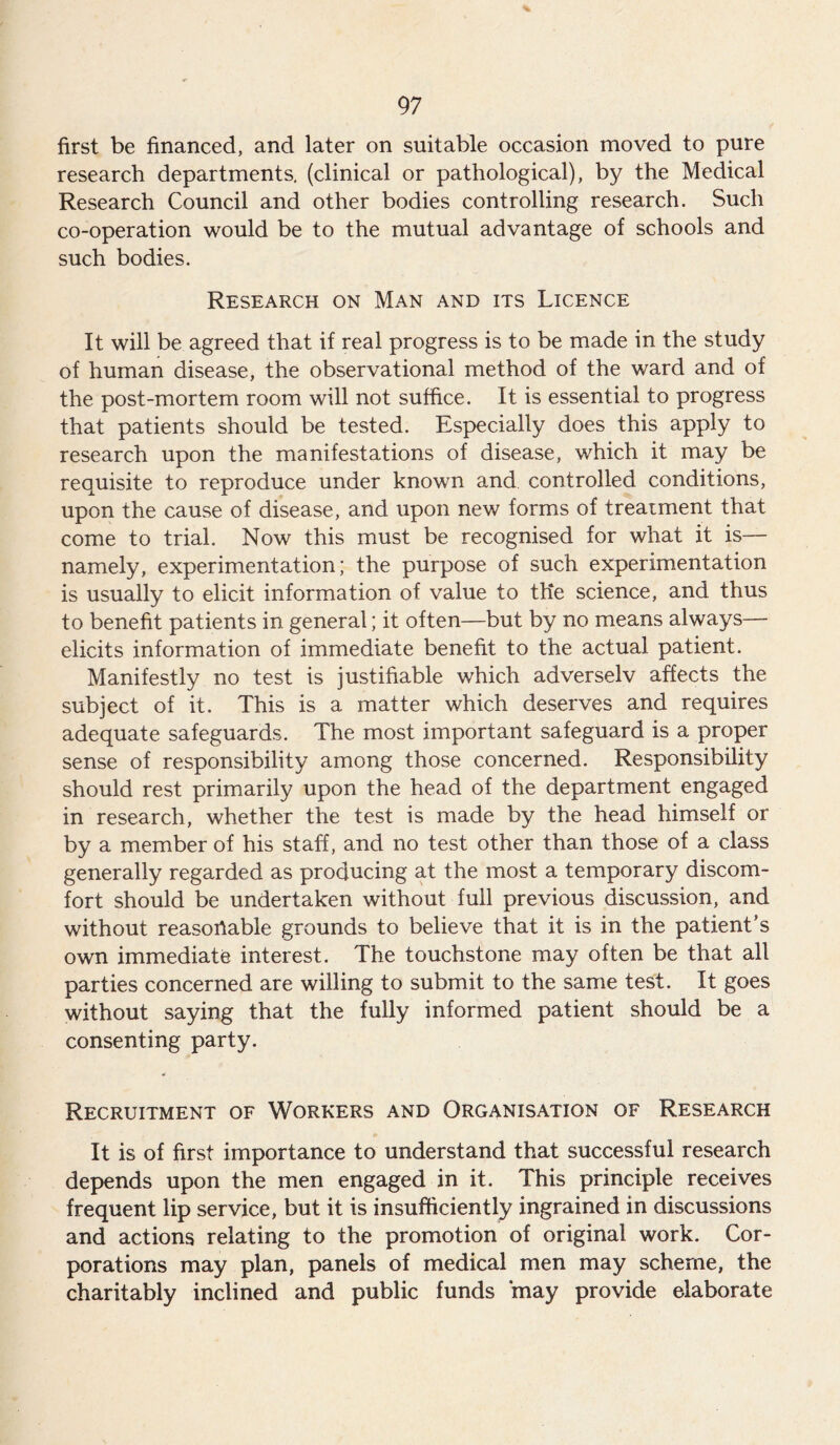 first be financed, and later on suitable occasion moved to pure research departments, (clinical or pathological), by the Medical Research Council and other bodies controlling research. Such co-operation would be to the mutual advantage of schools and such bodies. Research on Man and its Licence It will be agreed that if real progress is to be made in the study of human disease, the observational method of the ward and of the post-mortem room will not suffice. It is essential to progress that patients should be tested. Especially does this apply to research upon the manifestations of disease, which it may be requisite to reproduce under known and controlled conditions, upon the cause of disease, and upon new forms of treatment that come to trial. Now this must be recognised for what it is— namely, experimentation; the purpose of such experimentation is usually to elicit information of value to the science, and thus to benefit patients in general; it often—but by no means always— elicits information of immediate benefit to the actual patient. Manifestly no test is justifiable which adverselv affects the subject of it. This is a matter which deserves and requires adequate safeguards. The most important safeguard is a proper sense of responsibility among those concerned. Responsibility should rest primarily upon the head of the department engaged in research, whether the test is made by the head himself or by a member of his staff, and no test other than those of a class generally regarded as producing at the most a temporary discom- fort should be undertaken without full previous discussion, and without reasonable grounds to believe that it is in the patient’s own immediate interest. The touchstone may often be that all parties concerned are willing to submit to the same test. It goes without saying that the fully informed patient should be a consenting party. Recruitment of Workers and Organisation of Research It is of first importance to understand that successful research depends upon the men engaged in it. This principle receives frequent lip service, but it is insufficiently ingrained in discussions and actions relating to the promotion of original work. Cor- porations may plan, panels of medical men may scheme, the charitably inclined and public funds may provide elaborate