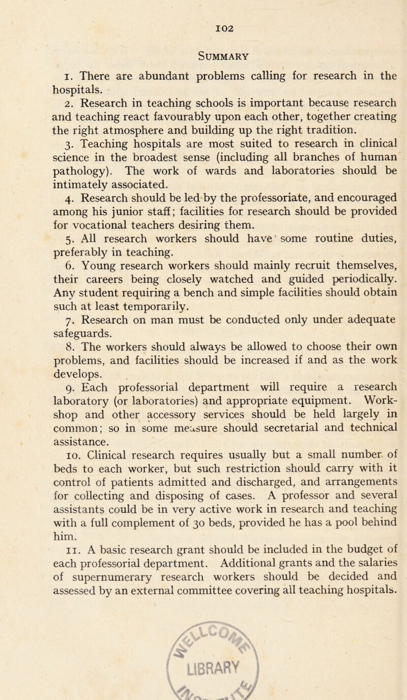 Summary 1. There are abundant problems calling for research in the hospitals. 2. Research in teaching schools is important because research and teaching react favourably upon each other, together creating the right atmosphere and building up the right tradition. 3. Teaching hospitals are most suited to research in clinical science in the broadest sense (including all branches of human pathology). The work of wards and laboratories should be intimately associated. 4. Research should be led by the professoriate, and encouraged among his junior staff; facilities for research should be provided for vocational teachers desiring them. 5. All research workers should have' some routine duties, preferably in teaching. (5. Young research workers should mainly recruit themselves, their careers being closely watched and guided periodically. Any student requiring a bench and simple facilities should obtain such at least temporarily. 7. Research on man must be conducted only under adequate safeguards. 8. The workers should always be allowed to choose their own problems, and facilities should be increased if and as the work develops. 9. Each professorial department will require a research laboratory (or laboratories) and appropriate equipment. Work- shop and other accessory services should be held largely in common; so in some measure should secretarial and technical assistance. 10. Clinical research requires usually but a small number of beds to each worker, but such restriction should carry with it control of patients admitted and discharged, and arrangements for collecting and disposing of cases. A professor and several assistants could be in very active work in research and teaching with a full complement of 30 beds, provided he has a pool behind him. 11. A basic research grant should be included in the budget of each professorial department. Additional grants and the salaries of supernumerary research workers should be decided and assessed by an external committee covering all teaching hospitals.