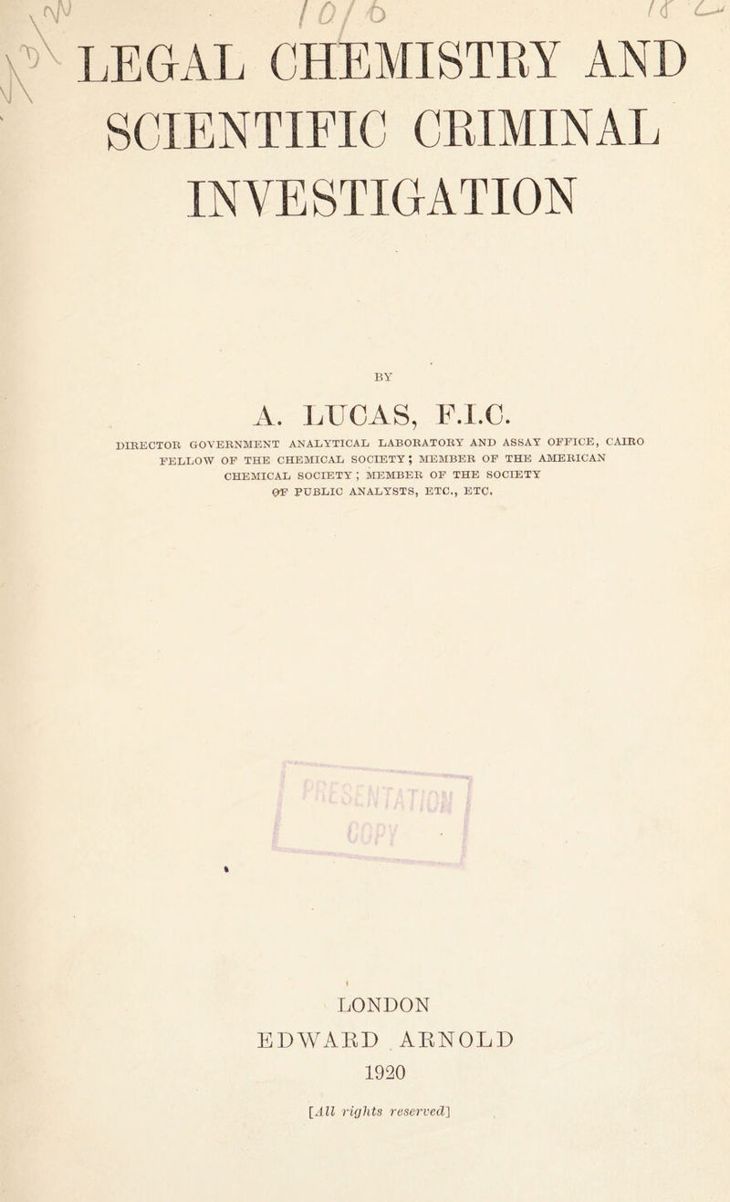 SCIENTIFIC CRIMINAL INVESTIGATION BY A. LUCAS, F.I.C. DIRECTOR GOVERNMENT ANALYTICAL LABORATORY AND ASSAY OFFICE, CAIRO FELLOW OF THE CHEMICAL SOCIETY; MEMBER OF THE AMERICAN CHEMICAL SOCIETY ; MEMBER OF THE SOCIETY OF PUBLIC ANALYSTS, ETC., ETC, LONDON EDWARD ARNOLD 1920 [All rights reserved\