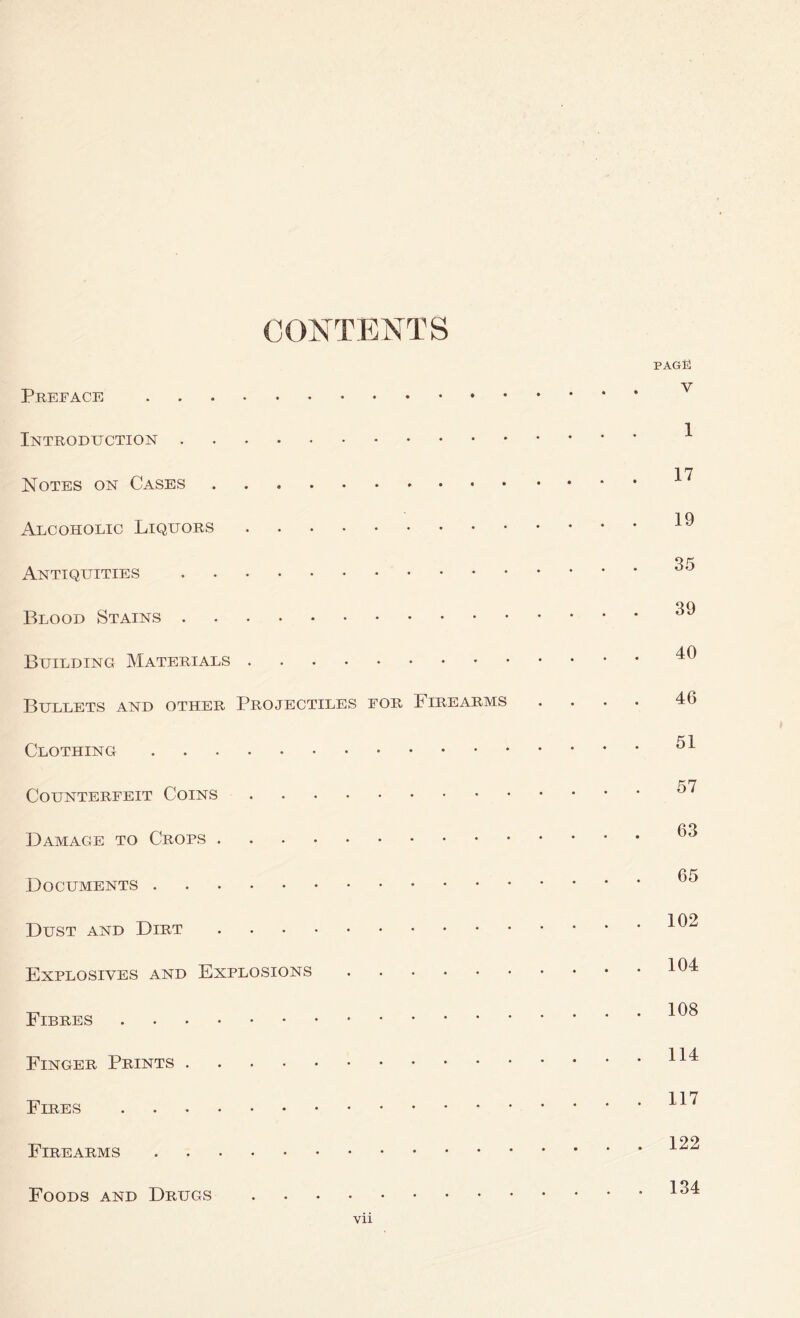 CONTENTS PAG® V Preface Introduction Notes on Cases Alcoholic Liquors Antiquities Blood Stains Building Materials Bullets and other Projectiles for Firearms Clothing Counterfeit Coins Damage to Crops Documents Dust and Dirt Explosives and Explosions Fibres Finger Prints Fires Firearms Foods and Drugs vii 1 17 19 35 39 40 46 51 57 63 65 102 104 108 114 117 122 134