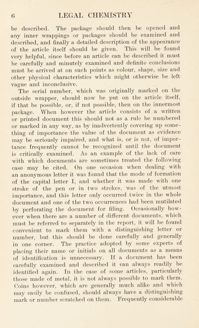 be described. The package should then be opened and any inner wrappings or packages should be examined and described, and finally a detailed description of the appearance of the article itself should be given. This will be found very helpful, since before an article can be described it must be carefully and minutely examined and definite conclusions must be arrived at on such points as colour, shape, size and other physical characteristics which might otherwise be left vague and inconclusive. The serial number, which was originally marked on the outside wrapper, should now be put on the article itself, if that be possible, or, if not possible, then on the innermost package. When however the article consists of a written or printed document this should not as a rule be numbered or marked in any way, as by inadvertently covering up some- thing of importance the value of the document as evidence may be seriously impaired, and what is, or is not, of impor- tance frequently cannot be recognized until the document is criticallv examined. As an example of the lack of care with which documents are sometimes treated the following case may be cited. On one occasion when dealing with an anonymous letter it was found that the mode of formation of the capital letter I, and whether it was made with one stroke of the pen or in two strokes, was of the utmost importance, and this letter only occurred twice in the whole document and one of the two occurrences had been mutilated by perforating the document for filing. Occasionally how- ever when there are a number of different documents, which must be referred to separately in the report, it will be found convenient to mark them with a distinguishing letter or number, but this should be done carefully and generally in one corner. The practice adopted by some experts of placing their name or initials on all documents as a means of identification is unnecessary. If a document has been carefully examined and described it can always readily be identified again. In the case of some articles, particularly those made of metal, it is not always possible to mark them. Coins however, which are generally much alike and which may easily be confused, should always have a distinguishing mark or number scratched on them. Frequently considerable