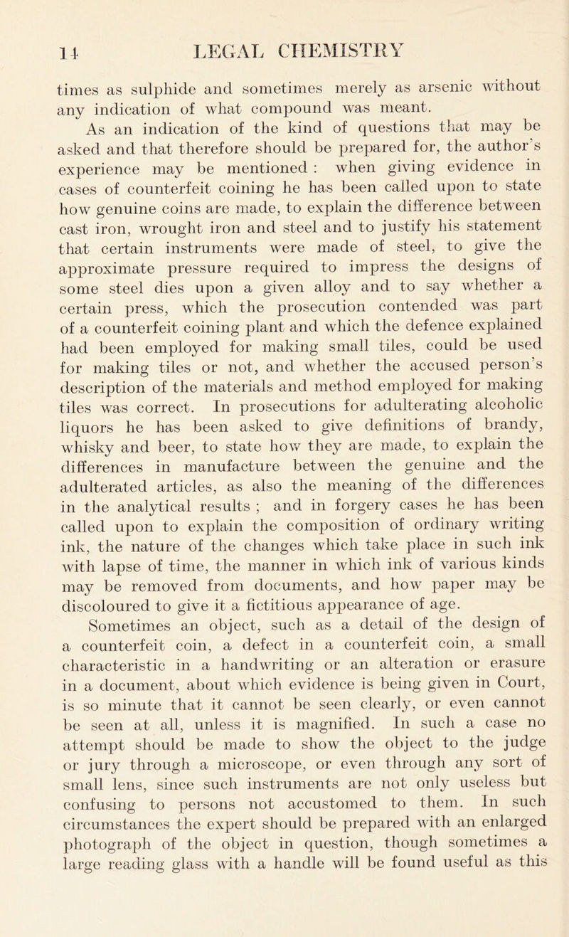 times as sulphide and sometimes merely as arsenic without any indication of what compound was meant. As an indication of the kind of questions that may be asked and that therefore should be prepared for, the author’s experience may be mentioned : when giving evidence in cases of counterfeit coining he has been called upon to state how genuine coins are made, to explain the difference between cast iron, wrought iron and steel and to justify his statement that certain instruments were made of steel, to give the approximate pressure required to impress the designs of some steel dies upon a given alloy and to say whether a certain press, which the prosecution contended was part of a counterfeit coining plant and which the defence explained had been employed for making small tiles, could be used for making tiles or not, and whether the accused person’s description of the materials and method employed for making tiles was correct. In prosecutions for adulterating alcoholic liquors he has been asked to give definitions of brandy, whisky and beer, to state how they are made, to explain the differences in manufacture between the genuine and the adulterated articles, as also the meaning of the differences in the analytical results ; and in forgery cases he has been called upon to explain the composition of ordinary writing ink, the nature of the changes which take place in such ink with lapse of time, the manner in which ink of various kinds may be removed from documents, and how paper may be discoloured to give it a fictitious appearance of age. Sometimes an object, such as a detail of the design of a counterfeit coin, a defect in a counterfeit coin, a small characteristic in a handwriting or an alteration or erasure in a document, about which evidence is being given in Court, is so minute that it cannot be seen clearly, or even cannot be seen at all, unless it is magnified. In such a case no attempt should be made to show the object to the judge or jury through a microscope, or even through any sort of small lens, since such instruments are not only useless but confusing to persons not accustomed to them. In such circumstances the expert should be prepared with an enlarged photograph of the object in question, though sometimes a large reading glass with a handle will be found useful as this