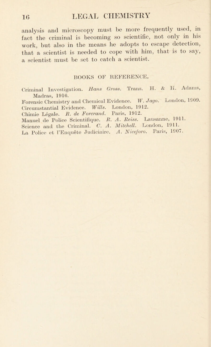 analysis and microscopy must be more frequently used, in fact the criminal is becoming so scientific, not only in his work, but also in the means he adopts to escape detection, that a scientist is needed to cope with him, that is to say, a scientist must be set to catch a scientist. BOOKS OF REFERENCE. Criminal Investigation. Hans Gross. Trans. H. & H. Adams, Madras, 1916. Forensic Chemistry and Chemical Evidence. TV. Jago. London, 1S09. Circumstantial Evidence. Wills. London, 1912. Chimie Legale. R. de Forcrand. Paris, 1912. Manuel de Police Scientifique. R. A. Reiss. Lausanne, 1911. Science and the Criminal. G. A. Mitchell. London, 1911. La Police et l’Enquete Judiciaire. A. Niceforo. Paris, 1907.