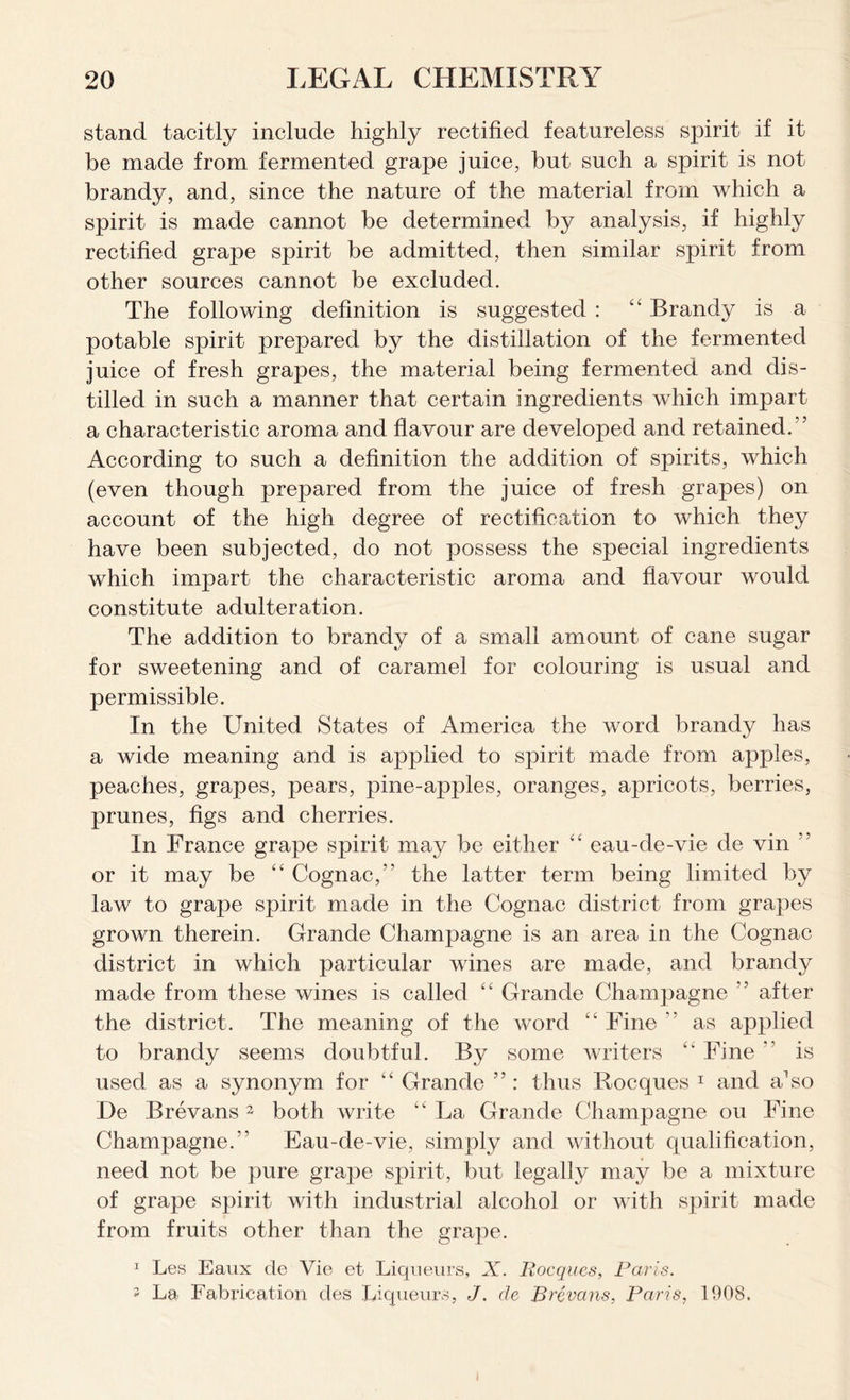 stand tacitly include highly rectified featureless spirit if it be made from fermented grape juice, but such a spirit is not brandy, and, since the nature of the material from which a spirit is made cannot be determined by analysis, if highly rectified grape spirit be admitted, then similar spirit from other sources cannot be excluded. The following definition is suggested : “ Brandy is a potable spirit prepared by the distillation of the fermented juice of fresh grapes, the material being fermented and dis- tilled in such a manner that certain ingredients which impart a characteristic aroma and flavour are developed and retained/' According to such a definition the addition of spirits, which (even though prepared from the juice of fresh grapes) on account of the high degree of rectification to which they have been subjected, do not possess the special ingredients which impart the characteristic aroma and flavour would constitute adulteration. The addition to brandy of a small amount of cane sugar for sweetening and of caramel for colouring is usual and permissible. In the United States of America the word brandy has a wide meaning and is applied to spirit made from apples, peaches, grapes, pears, pine-apples, oranges, apricots, berries, prunes, figs and cherries. In France grape spirit may be either “ eau-de-vie de vin or it may be “ Cognac,” the latter term being limited by law to grape spirit made in the Cognac district from grapes grown therein. Grande Champagne is an area in the Cognac district in which particular wines are made, and brandy made from these wines is called “ Grande Champagne ” after the district. The meaning of the word “ Fine ” as applied to brandy seems doubtful. By some writers “ Fine is used as a synonym for “ Grande ”: thus Rocques 1 and a1 so De Brevans 2 both write “ La Grande Champagne on Fine Champagne.” Eau-de-vie, simply and without qualification, need not be pure grape spirit, but legally may be a mixture of grape spirit with industrial alcohol or with spirit made from fruits other than the grape. 1 Les Eaux de Vie et Liqueurs, X. Rocques, Paris. i La Fabrication des Liqueurs, J. de Brevans, Paris, 1908.