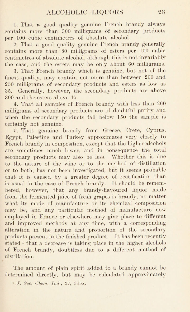 1. That a good quality genuine French brandy always contains more than 300 milligrams of secondary products per 100 cubic centimetres of absolute alcohol. 2. That a good quality genuine French brandy generally contains more than 80 milligrams of esters per 100 cubic centimetres of absolute alcohol, although this is not invariably the case, and the esters may be only about 60 milligrams. 3. That French brandy which is genuine, but not of the finest quality, may contain not more than between 200 and 250 milligrams of secondary products and esters as low as 35. Generally, however, the secondary products are above 300 and the esters above 45. 4. That all samples of French brandy with less than 200 milligrams of secondary products are of doubtful purity and when the secondary products fall below 150 the sample is certainly not genuine. 5. That genuine brandy from Greece, Crete, Cyprus, Egypt, Palestine and Turkey approximates very closely to French brandy in composition, except that the higher alcohols are sometimes much lower, and in consequence the total secondary products may also be less. Whether this is due to the nature of the wine or to the method of distillation or to both, has not been investigated, but it seems probable that it is caused by a greater degree of rectification than is usual in the case of French brandy. It should be remem- bered, however, that any brandy-flavoured liquor made from the fermented juice of fresh grapes is brandy, no matter what its mode of manufacture or its chemical composition may be, and any particular method of manufacture now employed in France or elsewhere may give place to different and improved methods at any time, with a corresponding alteration in the nature and proportion of the secondary products present in the finished product. It has been recently stated 1 that a decrease is taking place in the higher alcohols of French brandy, doubtless due to a different method of distillation. The amount of plain spirit added to a brandy cannot be determined directly, but may be calculated approximately 1 J. Soc. Chem. Ind., 37, 345a.