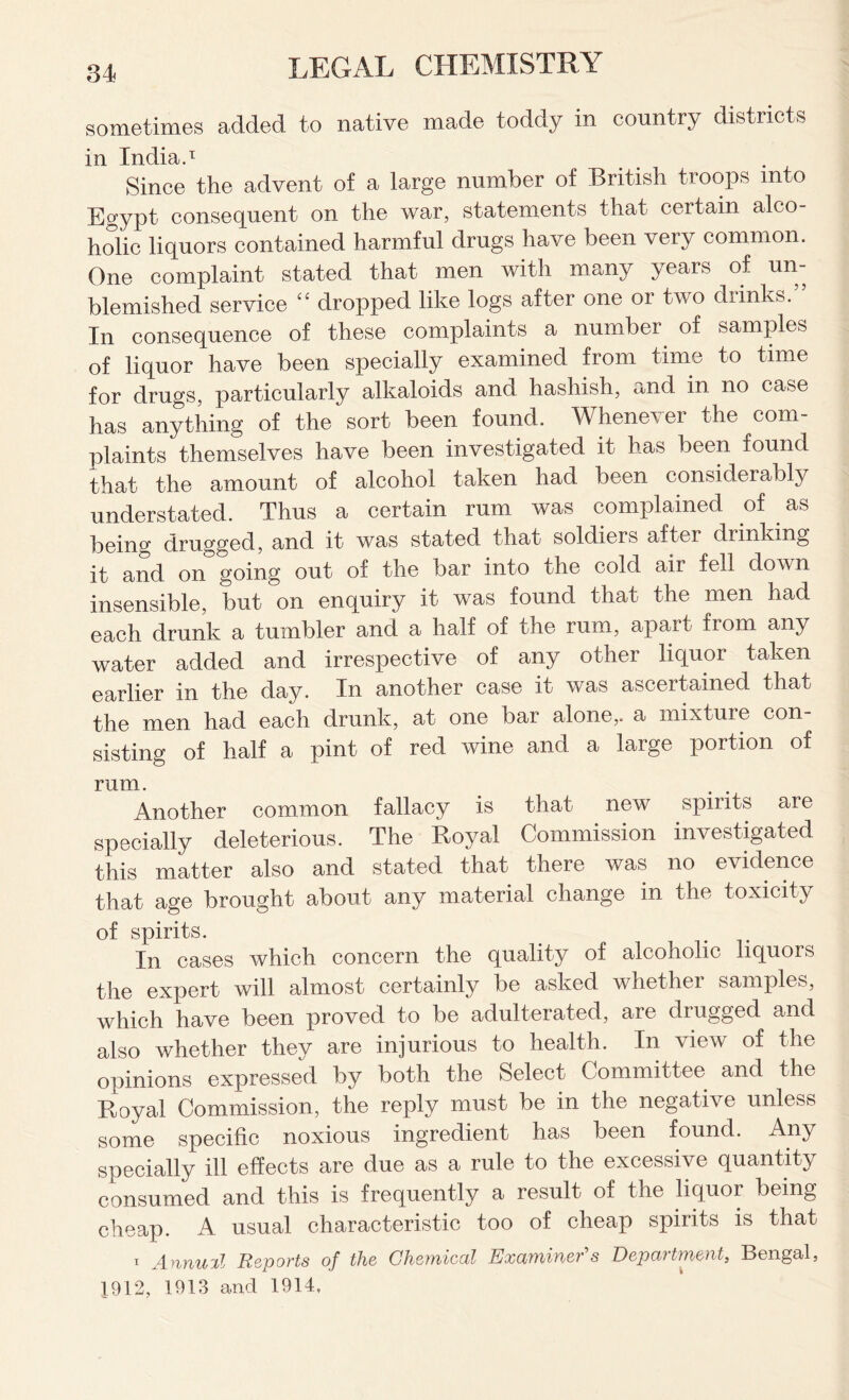 sometimes added to native made toddy in country districts in India.1 Since the advent of a large number of British troops into Egypt consequent on the war, statements that certain alco- holic liquors contained harmful drugs have been very common. One complaint stated that men with many years of un- blemished service “ dropped like logs after one or two diinks. In consequence of these complaints a number of samples of liquor have been specially examined from time to time for drugs, particularly alkaloids and hashish, and in no case has anything of the sort been found. Whenever the com- plaints themselves have been investigated it has been found that the amount of alcohol taken had been considerably understated. Thus a certain rum was complained of as being drugged, and it was stated that soldiers after drinking it and on going out of the bar into the cold air fell down insensible, but on enquiry it was found that the men had each drunk a tumbler and a half of the rum, apart from any water added and irrespective of any other liquor taken earlier in the day. In another case it was ascertained that the men had each drunk, at one bar alone,, a mixture con- sisting of half a pint of red wine and a large portion of rum. Another common fallacy is that new spirits are specially deleterious. The Royal Commission investigated this matter also and stated that there was no evidence that age brought about any material change in the toxicity of spirits. In cases which concern the quality of alcoholic liquois the expert will almost certainly be asked whether samples, which have been proved to be adulterated, are drugged and also whether they are injurious to health. In view of the opinions expressed by both the Select Committee and the Royal Commission, the reply must be in the negative unless some specific noxious ingredient has been found. Any specially ill effects are due as a rule to the excessive quantity consumed and this is frequently a result of the liquor being cheap. A usual characteristic too of cheap spirits is that i Annual Reports of the Chemical Examiner's Department, Bengal, ]912, 1913 and 1914,