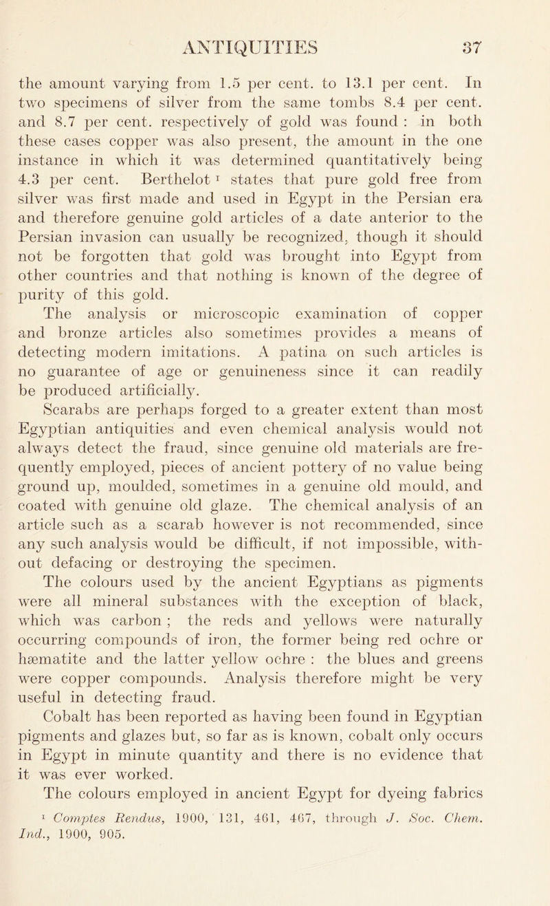 the amount varying from 1.5 per cent, to 13.1 per cent. In two specimens of silver from the same tombs 8.4 per cent, and 8.7 per cent, respectively of gold was found : in both these cases copper was also present, the amount in the one instance in which it was determined quantitatively being 4.3 per cent. Berthelot 1 states that pure gold free from silver was first made and used in Egypt in the Persian era and therefore genuine gold articles of a date anterior to the Persian invasion can usually be recognized, though it should not be forgotten that gold was brought into Egypt from other countries and that nothing is known of the degree of purity of this gold. The analysis or microscopic examination of copper and bronze articles also sometimes provides a means of detecting modern imitations. A patina on such articles is no guarantee of age or genuineness since it can readily be produced artificially. Scarabs are perhaps forged to a greater extent than most Egyptian antiquities and even chemical analysis would not always detect the fraud, since genuine old materials are fre- quently employed, pieces of ancient pottery of no value being ground up, moulded, sometimes in a genuine old mould, and coated with genuine old glaze. The chemical analysis of an article such as a scarab however is not recommended, since any such analysis would be difficult, if not impossible, with- out defacing or destroying the specimen. The colours used by the ancient Egyptians as pigments were all mineral substances with the exception of black, which was carbon ; the reds and yellows were naturally occurring compounds of iron, the former being red ochre or haematite and the latter yellow ochre : the blues and greens were copper compounds. Analysis therefore might be very useful in detecting fraud. Cobalt has been reported as having been found in Egyptian pigments and glazes but, so far as is known, cobalt only occurs in Egypt in minute quantity and there is no evidence that it was ever worked. The colours employed in ancient Egypt for dyeing fabrics 1 Comptes Rendus, 1900, 131, 461, 467, through J. Soc. Client. Ind., 1900, 905.
