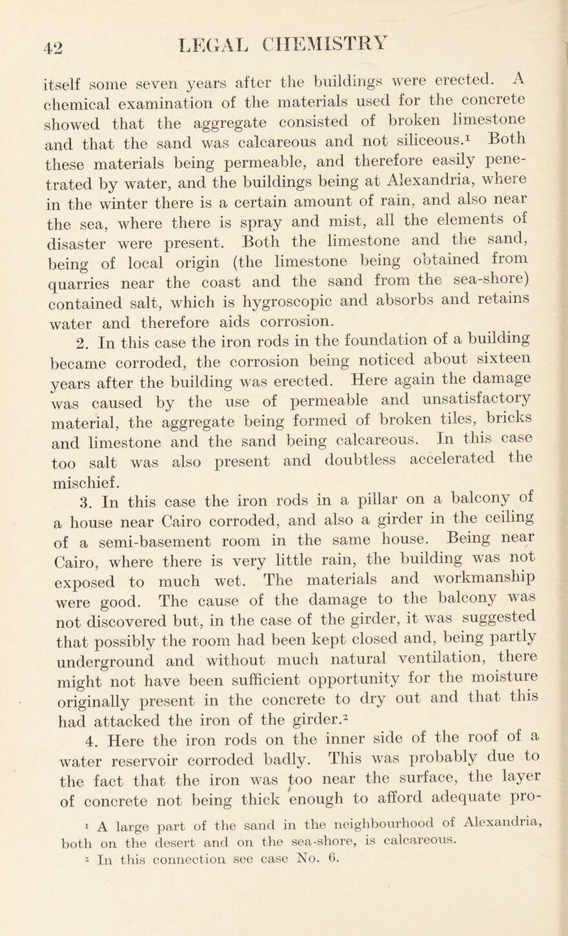 itself some seven years after the buildings were erected. A chemical examination of the materials used for the concrete showed that the aggregate consisted of broken limestone and that the sand was calcareous and not siliceous.1 Both these materials being permeable, and therefore easily pene- trated by water, and the buildings being at Alexandria, where in the winter there is a certain amount of rain, and also near the sea, where there is spray and mist, all the elements of disaster were present. Both the limestone and the sand, being of local origin (the limestone being obtained from quarries near the coast and the sand from the sea-shore) contained salt, which is hygroscopic and absorbs and retains water and therefore aids corrosion. 2. In this case the iron rods in the foundation of a building became corroded, the corrosion being noticed about sixteen years after the building was erected. Here again the damage was caused by the use of permeable and unsatisfactory material, the aggregate being formed of broken tiles, bricks and limestone and the sand being calcareous. In this case too salt was also present and doubtless accelerated the mischief. 3. In this case the iron rods in a pillar on a balcony of a house near Cairo corroded, and also a girder in the ceiling of a semi-basement room in the same house. Being near Cairo, where there is very little rain, the building was not exposed to much wet. The materials and workmanship were good. The cause of the damage to the balcony was not discovered but, in the case of the girder, it was suggested that possibly the room had been kept closed and, being paitly underground and without much natural ventilation, there might not have been sufficient opportunity for the moisture originally present in the concrete to dry out and that this had attacked the iron of the girder.2 4. Here the iron rods on the inner side of the roof of a water reservoir corroded badly. This was probably due to the fact that the iron was too near the surface, the layer of concrete not being thick enough to afford adequate pro- i A large part of the sand in the neighbourhood of Alexandria, both on the desert and on the sea-shore, is calcareous.