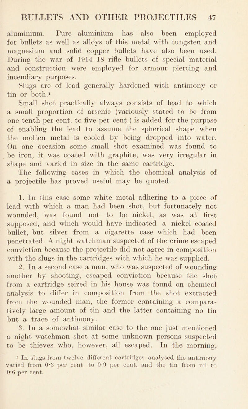 aluminium. Pure aluminium has also been employed for bullets as well as alloys of this metal with tungsten and magnesium and solid copper bullets have also been used. During the war of 1914-18 rifle bullets of special material and construction were employed for armour piercing and incendiary purposes. Slugs are of lead generally hardened with antimony or tin or both.1 Small shot practically always consists of lead to which a small proportion of arsenic (variously stated to be from one-tenth per cent, to five per cent.) is added for the purpose of enabling the lead to assume the spherical shape when the molten metal is cooled by being dropped into water. On one occasion some small shot examined was found to be iron, it was coated with graphite, was very irregular in shape and varied in size in the same cartridge. The following cases in which the chemical analysis of a projectile has proved useful may be quoted. 1. In this case some white metal adhering to a piece of lead with which a man had been shot, but fortunately not wounded, was found not to be nickel, as was at first supposed, and which would have indicated a nickel coated bullet, but silver from a cigarette case which had been penetrated. A night watchman suspected of the crime escaped conviction because the projectile did not agree in composition with the slugs in the cartridges with which he was supplied. 2. In a second case a man, who was suspected of wounding another by shooting, escaped conviction because the shot from a cartridge seized in his house was found on chemical analysis to differ in composition from the shot extracted from the wounded man, the former containing a compara- tively large amount of tin and the latter containing no tin but a trace of antimony. 3. In a somewhat similar case to the one just mentioned a night watchman shot at some unknown persons suspected to be thieves who, however, all escaped. In the morning, 1 In slugs from twelve different cartridges analysed the antimony varied from 0-3 per cent, to 0*9 per cent, and the tin from nil to 0*6 per cent.