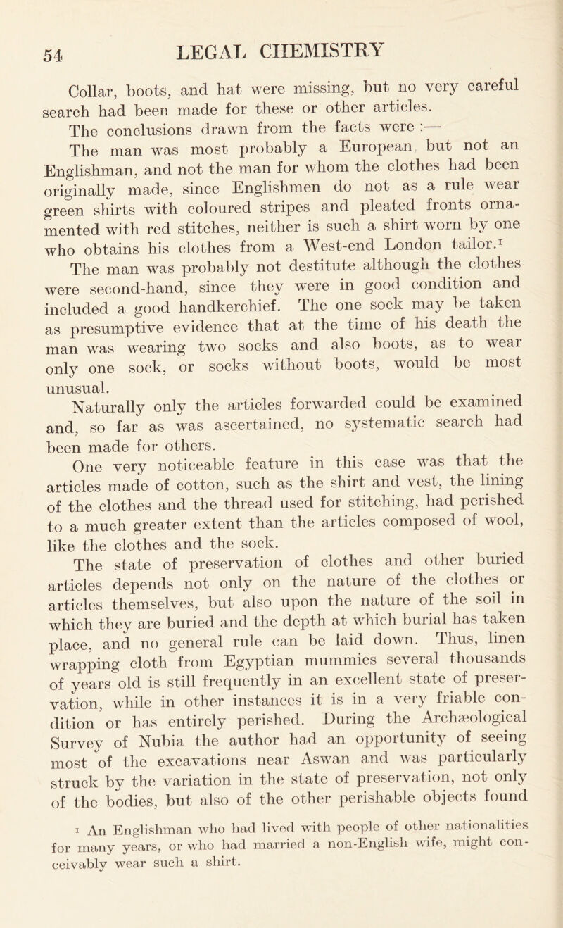 Collar, boots, and hat were missing, but no very careful search had been made for these or other articles. The conclusions drawn from the facts were :— The man was most probably a European but not an Englishman, and not the man for whom the clothes had been originally made, since Englishmen do not as a rule wear green shirts with coloured stripes and pleated fronts orna mented with red stitches, neither is such a shirt worn by one who obtains his clothes from a West-end London tailor.1 The man was probably not destitute although the clothes were second-hand, since they were in good condition and included a good handkerchief. The one sock may be taken as presumptive evidence that at the time of his death the man was wearing two socks and also boots, as to wear only one sock, or socks without boots, would be most unusual. Naturally only the articles forwarded could be examined and, so far as was ascertained, no systematic search had been made for others. One very noticeable feature in this case was that the articles made of cotton, such as the shirt and vest, the lining of the clothes and the thread used for stitching, had perished to a much greater extent than the articles composed of wool, like the clothes and the sock. The state of preservation of clothes and other buried articles depends not only on the nature of the clothes or articles themselves, but also upon the nature of the soil in which they are buried and the depth at which buiial has taken place, and no general rule can be laid down. Thus, linen wrapping cloth from Egyptian mummies several thousands of years old is still frequently in an excellent state of preser- vation, while in other instances it is in a \ery friable con dition or has entirely perished. During the Archaeological Survey of Nubia the author had an opportunity of seeing most of the excavations near Aswan and was particularly struck by the variation in the state of preservation, not only of the bodies, but also of the other perishable objects found 1 An Englishman who had lived with people of other nationalities for many years, or who had married a non-English wife, might con- ceivably wear such a shirt.