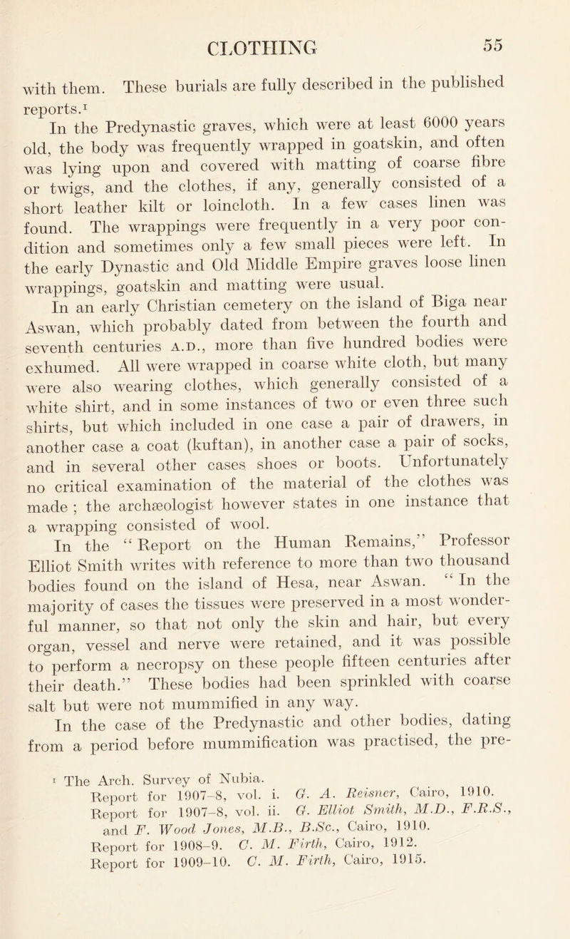 with them. These burials are fully described in the published reports.1 In the Predynastic graves, which were at least 6000 yeais old, the body was frequently wrapped in goatskin, and often was lying upon and covered with matting of coarse fibre or twigs, and the clothes, if any, generally consisted of a short leather kilt or loincloth. In a few cases linen was found. The wrappings were frequently in a very poor con dition and sometimes only a few small pieces were left. In the early Dynastic and Old Middle Empire graves loose linen wrappings, goatskin and matting were usual. In an early Christian cemetery on the island of Biga near Aswan, which probably dated from between the fourth and seventh centuries a.d., more than five hundred bodies were exhumed. All were wrapped in coarse white cloth, but many were also wearing clothes, which generally consisted of a white shirt, and in some instances of two or even three such shirts, but which included in one case a pair of drawers, in another case a coat (kuftan), in another case a paii of socks, and in several other cases shoes or boots. Unfortunately no critical examination of the material of the clothes was made ; the archaeologist however states in one instance that a wrapping consisted of wool. In the “ Report on the Human Remains,” Professor Elliot Smith writes with reference to more than two thousand bodies found on the island of Hesa, near Aswan. “ In the majority of cases the tissues were preserved in a most wonder- ful manner, so that not only the skin and hair, but every organ, vessel and nerve were retained, and it was possible to perform a necropsy on these people fifteen centuries after their death.” These bodies had been sprinkled with coarse salt but were not mummified in any way. In the case of the Predynastic and other bodies, dating from a period before mummification was practised, the pre- 1 The Arch. Survey of Nubia. Report for 1907-8, vol. i. G. A. Reisner, Cairo, 1910. Report for 1907-8, vol. ii. G. Elliot Synith, M.D., F.R.S., and F. Wood Jones, M.B., B.Sc., Cairo, 1910. Report for 1908-9. C. M. Firth, Cairo, 1912. Report for 1909-10. G. M. Firth, Cairo, 1915.