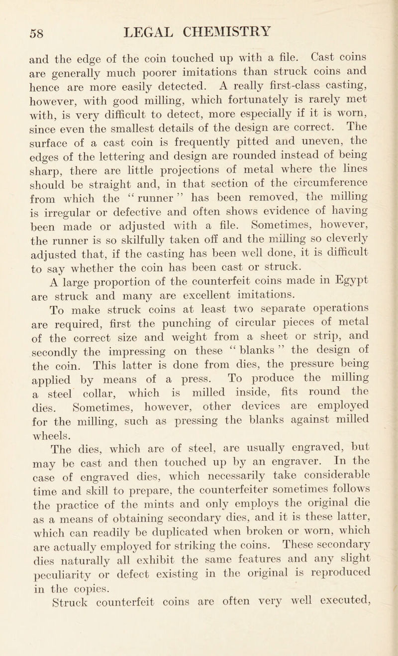 and the edge of the coin touched up with a file. Cast coins are generally much poorer imitations than struck coins and hence are more easily detected. A really first-class casting, however, with good milling, which fortunately is rarely met with, is very difficult to detect, more especially if it is worn, since even the smallest details of the design are correct. The surface of a cast coin is frequently pitted and uneven, the edges of the lettering and design are rounded instead of being sharp, there are little projections of metal where the lines should be straight and, in that section of the circumference from which the “ runner 55 has been removed, the milling is irregular or defective and often shows evidence of having been made or adjusted with a file. Sometimes, however, the runner is so skilfully taken off and the milling so cleverly adjusted that, if the casting has been well done, it is difficult to say whether the coin has been cast or struck. A large proportion of the counterfeit coins made in Egypt are struck and many are excellent imitations. To make struck coins at least two separate operations are required, first the punching of circular pieces of metal of the correct size and weight from a sheet or strip, and secondly the impressing on these “ blanks ” the design of the coin. This latter is done from dies, the pressure being applied by means of a press. To produce the milling a steel collar, which is milled inside, fits round the dies. Sometimes, however, other devices are employed for the milling, such as pressing the blanks against milled wheels. The dies, which are of steel, are usually engraved, but may be cast and then touched up by an engraver. In the case of engraved dies, which necessarily take considerable time and skill to prej3are, the counterfeiter sometimes follows the practice of the mints and only employs the original die as a means of obtaining secondary dies, and it is these latter, which can readily be duplicated when broken or worn, which are actually employed for striking the coins. These secondary dies naturally all exhibit the same features and any slight peculiarity or defect existing in the original is reproduced in the copies. Struck counterfeit coins are often very well executed,