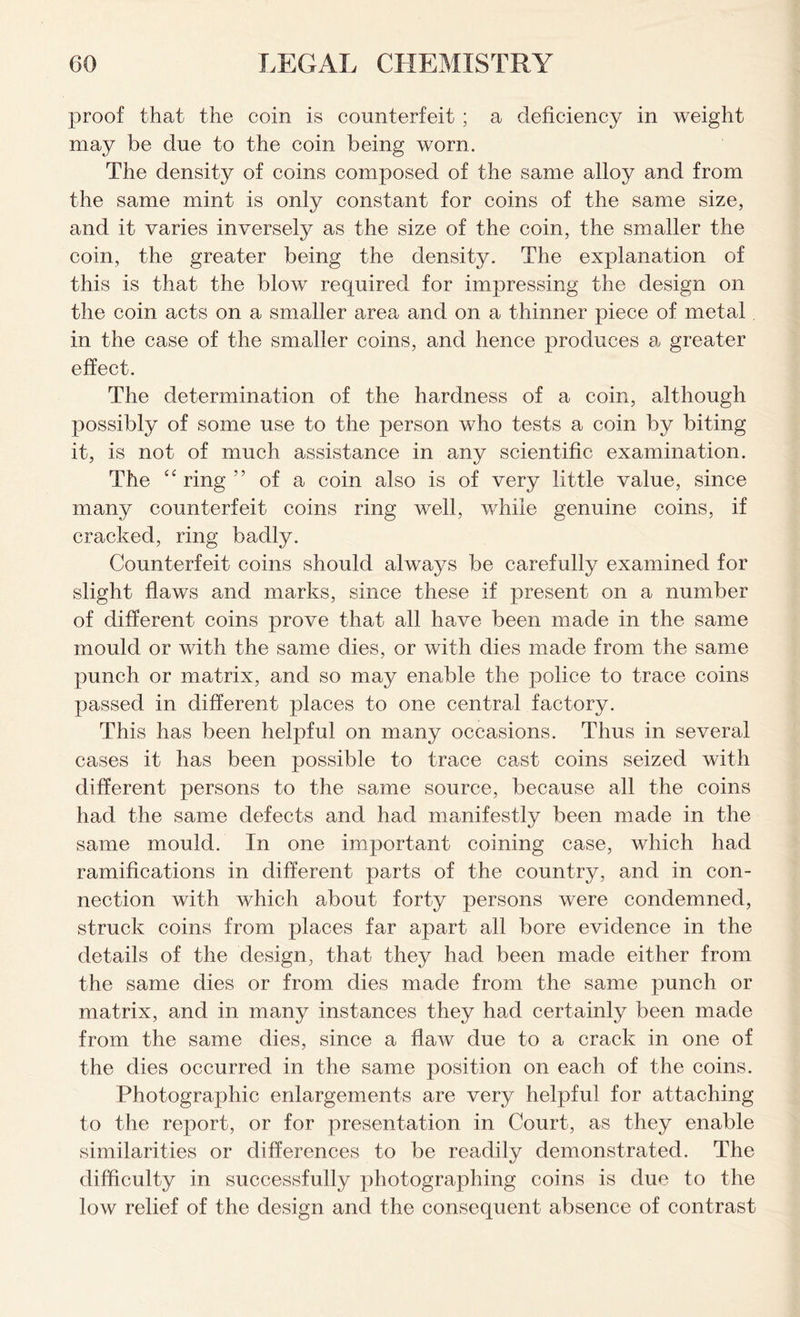 proof that the coin is counterfeit ; a deficiency in weight may be due to the coin being worn. The density of coins composed of the same alloy and from the same mint is only constant for coins of the same size, and it varies inversely as the size of the coin, the smaller the coin, the greater being the density. The explanation of this is that the blow required for impressing the design on the coin acts on a smaller area and on a thinner piece of metal in the case of the smaller coins, and hence produces a greater effect. The determination of the hardness of a coin, although possibly of some use to the person who tests a coin by biting it, is not of much assistance in any scientific examination. The “ring” of a coin also is of very little value, since many counterfeit coins ring well, while genuine coins, if cracked, ring badly. Counterfeit coins should always be carefully examined for slight flaws and marks, since these if present on a number of different coins prove that all have been made in the same mould or with the same dies, or with dies made from the same punch or matrix, and so may enable the police to trace coins passed in different places to one central factory. This has been helpful on many occasions. Thus in several cases it has been possible to trace cast coins seized with different persons to the same source, because all the coins had the same defects and had manifestly been made in the same mould. In one important coining case, which had ramifications in different parts of the country, and in con- nection with which about forty persons were condemned, struck coins from places far apart all bore evidence in the details of the design, that they had been made either from the same dies or from dies made from the same punch or matrix, and in many instances they had certainly been made from the same dies, since a flaw due to a crack in one of the dies occurred in the same position on each of the coins. Photographic enlargements are very helpful for attaching to the report, or for presentation in Court, as they enable similarities or differences to be readily demonstrated. The difficulty in successfully photographing coins is due to the low relief of the design and the consequent absence of contrast