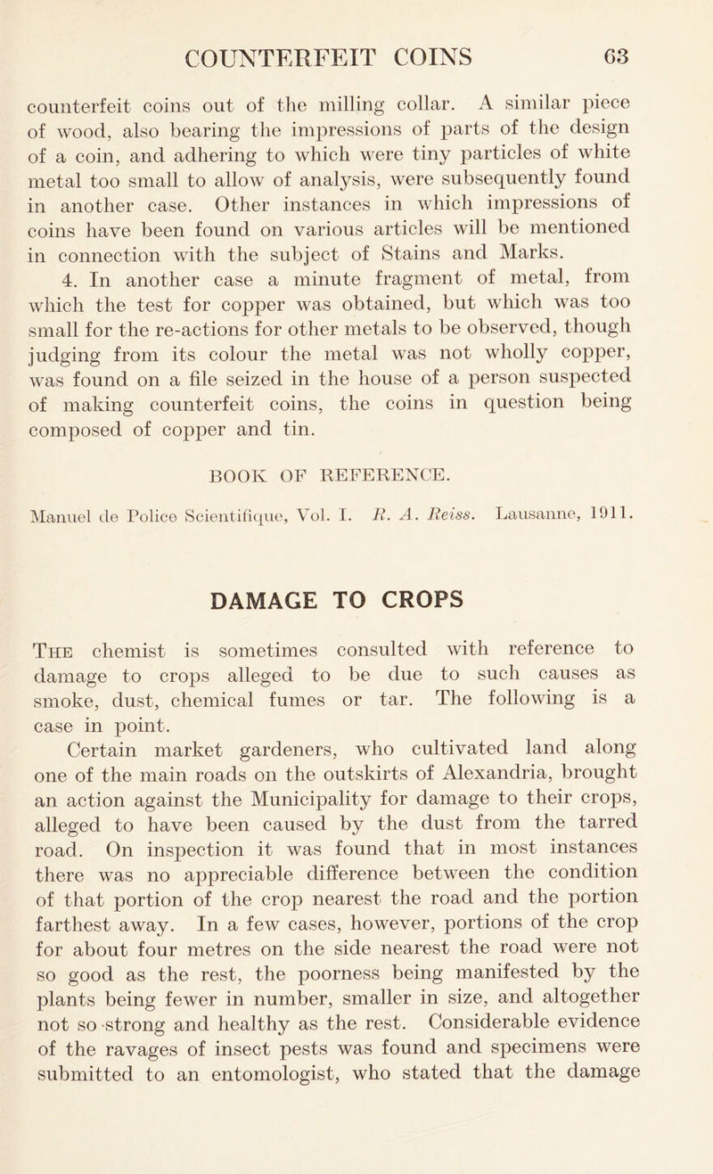 counterfeit coins out of the milling collar. A similar piece of wood, also bearing the impressions of parts of the design of a coin, and adhering to which were tiny particles of white metal too small to allow of analysis, were subsequently found in another case. Other instances in which impressions of coins have been found on various articles will be mentioned in connection with the subject of Stains and Marks. 4. In another case a minute fragment of metal, from which the test for copper was obtained, but which was too small for the re-actions for other metals to be observed, though judging from its colour the metal was not wholly copper, was found on a file seized in the house of a person suspected of making counterfeit coins, the coins in question being composed of copper and tin. BOOK OF REFERENCE. Manuel cle Police Scientifique, Vol. I. R. A. Reiss. Lausanne, 1911. DAMAGE TO CROPS The chemist is sometimes consulted with reference to damage to crops alleged to be due to such causes as smoke, dust, chemical fumes or tar. The following is a case in point. Certain market gardeners, who cultivated land along one of the main roads on the outskirts of Alexandria, brought an action against the Municipality for damage to their crops, alleged to have been caused by the dust from the tarred road. On inspection it was found that in most instances there was no appreciable difference between the condition of that portion of the crop nearest the road and the portion farthest away. In a few cases, however, portions of the crop for about four metres on the side nearest the road were not so good as the rest, the poorness being manifested by the plants being fewer in number, smaller in size, and altogether not so strong and healthy as the rest. Considerable evidence of the ravages of insect pests was found and specimens were submitted to an entomologist, who stated that the damage