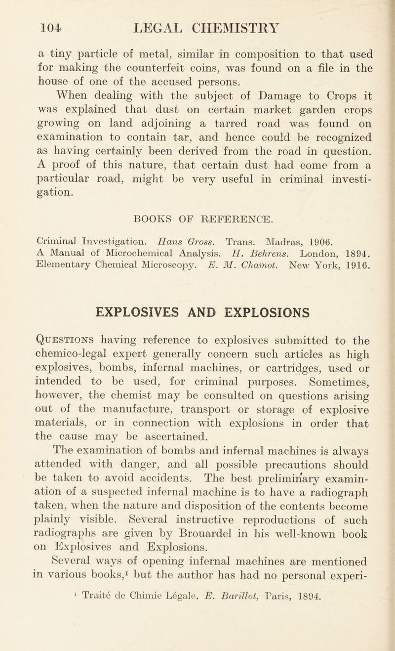 a tiny particle of metal, similar in composition to that used for making the counterfeit coins, was found on a file in the house of one of the accused persons. When dealing with the subject of Damage to Crops it was explained that dust on certain market garden crops growing on land adjoining a tarred road was found on examination to contain tar, and hence could be recognized as having certainly been derived from the road in question. A proof of this nature, that certain dust had come from a particular road, might be very useful in criminal investi- gation. BOOKS OF REFERENCE. Criminal Investigation. Hans Gross. Trans. Madras, 1906. A Manual of Microchemical Analysis. H. Behrens. London, 1894. Elementary Chemical Microscopy. E. M. Chamot. New York, 1916. EXPLOSIVES AND EXPLOSIONS Questions having reference to explosives submitted to the chemico-legal expert generally concern such articles as high explosives, bombs, infernal machines, or cartridges, used or intended to be used, for criminal purposes. Sometimes, however, the chemist may be consulted on questions arising out of the manufacture, transport or storage of explosive materials, or in connection with explosions in order that the cause may be ascertained. The examination of bombs and infernal machines is always attended with danger, and all possible precautions should be taken to avoid accidents. The best preliminary examin- ation of a suspected infernal machine is to have a radiograph taken, when the nature and disposition of the contents become plainly visible. Several instructive reproductions of such radiographs are given by Brouardel in his well-known book on Explosives and Explosions. Several ways of opening infernal machines are mentioned in various books,1 but the author has had no personal experi- 1 Traite de Chimie Legale, E. Barillot, Paris, 1894.