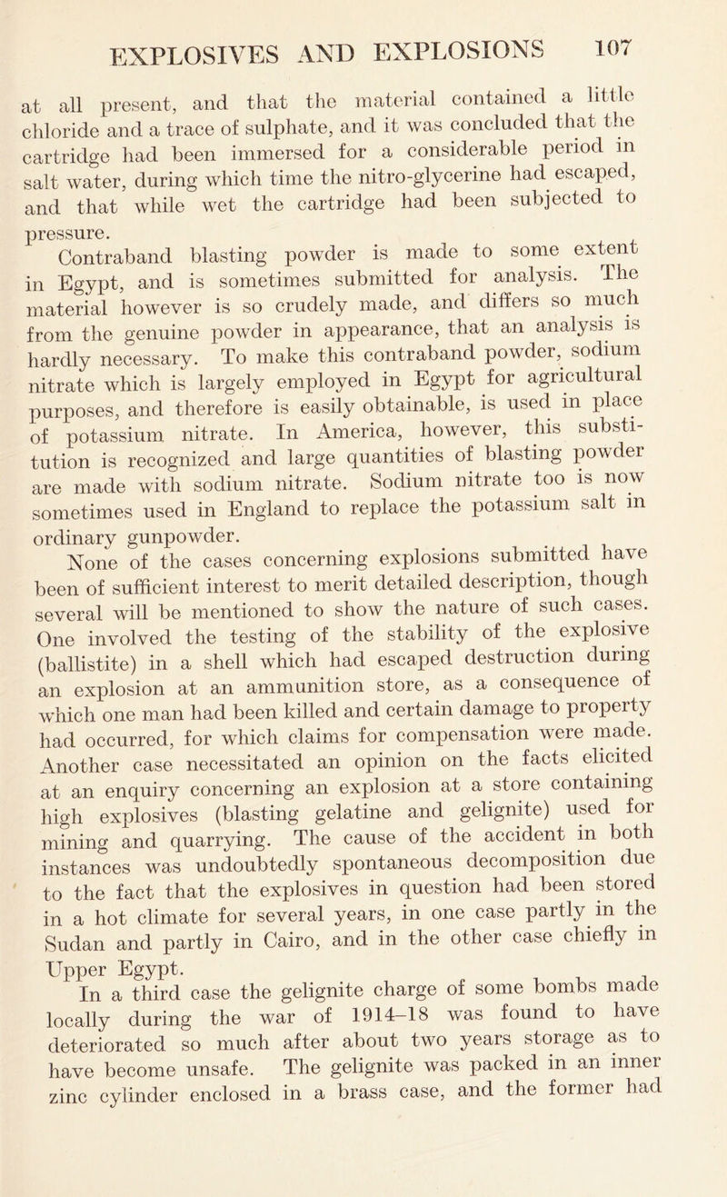 at all present, and that the material contained a little chloride and a trace of sulphate, and it was concluded that the cartridge had been immersed for a considerable period in salt water, during which time the nitro-glycerine had escaped, and that while wet the cartridge had been subjected to pressure. Contraband blasting powder is made to some extent in Egypt, and is sometimes submitted for analysis. The material however is so crudely made, and differs so much from the genuine powder in appearance, that an analysis is hardly necessary. To make this contraband powder, sodium nitrate which is largely employed in Egypt for agricultural purposes, and therefore is easily obtainable, is used in place of potassium nitrate. In America, however, this substi- tution is recognized and large quantities of blasting powder are made with sodium nitrate. Sodium nitrate too is now sometimes used in England to replace the potassium salt in ordinary gunpowder. None of the cases concerning explosions submitted have been of sufficient interest to merit detailed description, though several will be mentioned to show the nature of such cases. One involved the testing of the stability of the explosive (ballistite) in a shell which had escaped destruction during an explosion at an ammunition store, as a consequence of which one man had been killed and certain damage to property had occurred, for which claims for compensation were made. Another case necessitated an opinion on the facts elicited at an enquiry concerning an explosion at a store containing high explosives (blasting gelatine and gelignite) used foi mining and quarrying. The cause of the accident in both instances was undoubtedly spontaneous decomposition due to the fact that the explosives in question had been stored in a hot climate for several years, in one case partly in the Sudan and partly in Cairo, and in the other case chiefly in Upper Egypt. , , In a third case the gelignite charge of some bombs made locally during the war of 1914-18 was found to have deteriorated so much after about two years storage as to have become unsafe. The gelignite was packed in an inner zinc cylinder enclosed in a brass case, and the former had