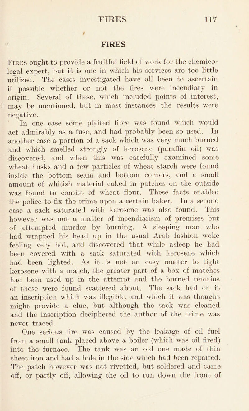 FIRES Fires ought to provide a fruitful field of work for the chemico- legal expert, but it is one in which his services are too little utilized. The cases investigated have all been to ascertain if possible whether or not the fires were incendiary in origin. Several of these, which included points of interest, may be mentioned, but in most instances the results were negative. In one case some plaited fibre was found which would act admirably as a fuse, and had probably been so used. In another case a portion of a sack which was very much burned and which smelled strongly of kerosene (paraffin oil) was discovered, and when this was carefully examined some wheat husks and a few particles of wheat starch were found inside the bottom seam and bottom corners, and a small amount of whitish material caked in patches on the outside was found to consist of wheat flour. These facts enabled the police to fix the crime upon a certain baker. In a second case a sack saturated with kerosene was also found. This however was not a matter of incendiarism of premises but of attempted murder by burning. A sleeping man who had wrapped his head up in the usual Arab fashion woke feeling very hot, and discovered that while asleep he had been covered with a sack saturated with kerosene which had been lighted. As it is not an easy matter to light kerosene with a match, the greater part of a box of matches had been used up in the attempt and the burned remains of these were found scattered about. The sack had on it an inscription which was illegible, and which it was thought might provide a clue, but although the sack was cleaned and the inscription deciphered the author of the crime was never traced. One serious fire was caused by the leakage of oil fuel from a small tank placed above a boiler (which was oil fired) into the furnace. The tank was an old one made of thin sheet iron and had a hole in the side which had been repaired. The patch however was not rivetted, but soldered and came off, or partly off, allowing the oil to run down the front of