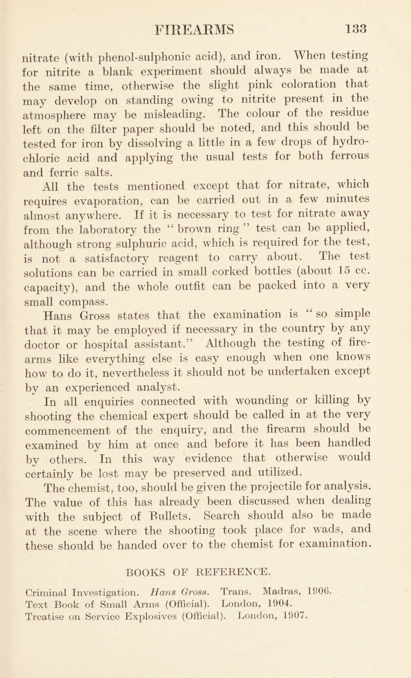 nitrate (with phenol-sulphonic acid), and iron. When testing for nitrite a blank experiment should always be made at the same time, otherwise the slight pink coloration that may develop on standing owing to nitrite present in the atmosphere may be misleading. The colour of the residue left on the filter paper should be noted, and. this should be tested for iron by dissolving a little in a few drops of hydro- chloric acid and applying the usual tests for both ferrous and ferric salts. All the tests mentioned except that for nitrate, which requires evaporation, can be carried out in a few minutes almost anywhere. If it is necessary to test for nitrate away from the laboratory the “ brown ring ” test can be applied, although strong sulphuric acid, which is required for the test, is not a satisfactory reagent to carry about. The test solutions can be carried in small corked bottles (about 15 cc. capacity), and the whole outfit can be packed into a very small compass. Hans Gross states that the examination is “so simple that it may be employed if necessary in the country by any doctor or hospital assistant.” Although the testing of fire- arms like everything else is easy enough when one knows how to do it, nevertheless it should not be undertaken except by an experienced analyst. In all enquiries connected with wounding or killing by shooting the chemical expert should be called in at the very commencement of the enquiry, and the firearm should be examined by him at once and before it has been handled by others. In this way evidence that otherwise would certainly be lost may be preserved and utilized. The chemist, too, should be given the projectile for analysis. The value of this has already been discussed when dealing with the subject of Bullets. Search should also be made at the scene where the shooting took place for wads, and these should be handed over to the chemist for examination. BOOKS OF REFERENCE. Criminal Investigation. Hans Gross. Trans. Madras, 1906. Text Book of Small Arms (Official). London, 1904. Treatise on Service Explosives (Official). London, 1907,