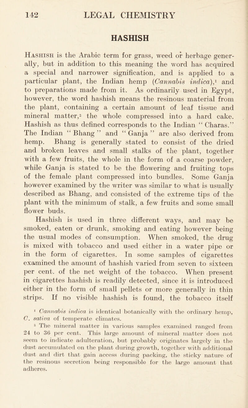 HASHISH Hashish is the Arabic term for grass, weed or herbage gener- ally, but in addition to this meaning the word has acquired a special and narrower signification, and is applied to a particular plant, the Indian hemp (Cannabis indica),1 * and to preparations made from it. As ordinarily used in Egypt, however, the word hashish means the resinous material from the plant, containing a certain amount of leaf tissue and mineral matter,3 the whole compressed into a hard cake. Hashish as thus defined corresponds to the Indian “ Charas.” The Indian <c Bhang ” and “ Ganja ” are also derived from hemp. Bhang is generally stated to consist of the dried and broken leaves and small stalks of the plant, together with a few fruits, the whole in the form of a coarse powder, while Ganja is stated to be the flowering and fruiting tops of the female plant compressed into bundles. Some Ganja however examined by the writer was similar to what is usually described as Bhang, and consisted of the extreme tips of the plant with the minimum of stalk, a few fruits and some small flower buds. Hashish is used in three different ways, and may be smoked, eaten or drunk, smoking and eating however being the usual modes of consumption. When smoked, the drug is mixed with tobacco and used either in a water pipe or in the form of cigarettes. In some samples of cigarettes examined the amount of hashish varied from seven to sixteen per cent, of the net weight of the tobacco. When present in cigarettes hashish is readily detected, since it is introduced either in the form of small pellets or more generally in thin strips. If no visible hashish is found, the tobacco itself 1 Cannabis indica is identical botanically with the ordinary hemp, C. sativa of temperate climates. 3 The mineral matter in various samples examined ranged from 24 to 36 per cent. This large amount of mineral matter does not seem to indicate adulteration, but probably originates largely in the dust accumulated on the plant during growth, together with additional dust and dirt that gain access during packing, the sticky nature of the resinous secretion being responsible for the large amount that adheres.