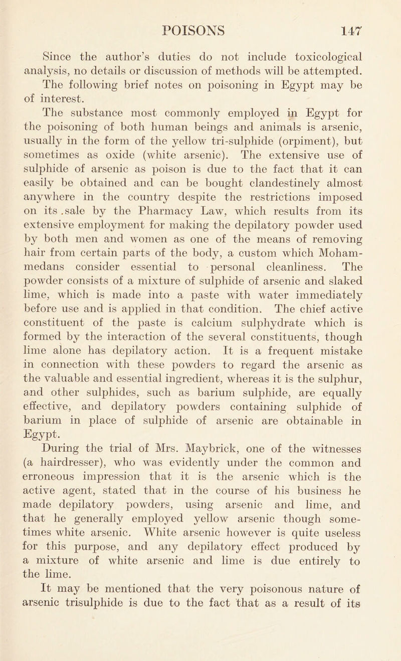 Since the author’s duties do not include toxicological analysis, no details or discussion of methods will be attempted. The following brief notes on poisoning in Egypt may be of interest. The substance most commonly employed in Egypt for the poisoning of both human beings and animals is arsenic, usually in the form of the yellow tri-sulphide (orpiment), but sometimes as oxide (white arsenic). The extensive use of sulphide of arsenic as poison is due to the fact that it can easily be obtained and can be bought clandestinely almost anywhere in the country despite the restrictions imposed on its .sale by the Pharmacy Law, which results from its extensive employment for making the depilatory powder used by both men and women as one of the means of removing hair from certain parts of the body, a custom which Moham- medans consider essential to personal cleanliness. The powder consists of a mixture of sulphide of arsenic and slaked lime, which is made into a paste with water immediately before use and is applied in that condition. The chief active constituent of the paste is calcium sulphydrate which is formed by the interaction of the several constituents, though lime alone has depilatory action. It is a frequent mistake in connection with these powders to regard the arsenic as the valuable and essential ingredient, whereas it is the sulphur, and other sulphides, such as barium sulphide, are equally effective, and depilatory powders containing sulphide of barium in place of sulphide of arsenic are obtainable in Egypt. During the trial of Mrs. May brick, one of the witnesses (a hairdresser), who was evidently under the common and erroneous impression that it is the arsenic which is the active agent, stated that in the course of his business he made depilatory powders, using arsenic and lime, and that he generally employed yellow arsenic though some- times white arsenic. White arsenic however is quite useless for this purpose, and any depilatory effect produced by a mixture of white arsenic and lime is due entirely to the lime. It may be mentioned that the very poisonous nature of arsenic trisulphide is due to the fact that as a result of its