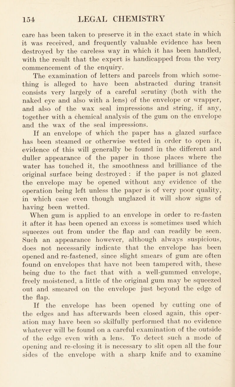 care has been taken to preserve it in the exact state in which it was received, and frequently valuable evidence has been destroyed by the careless way in which it has been handled, with the result that the expert is handicapped from the very commencement of the enquiry. The examination of letters and parcels from which some- thing is alleged to have been abstracted during transit consists very largely of a careful scrutiny (both with the naked eye and also with a lens) of the envelope or wrapper, and also of the wax seal impressions and string, if any, together with a chemical analysis of the gum on the envelope and the wax of the seal impressions. If an envelope of which the paper has a glazed surface has been steamed or otherwise wetted in order to open it, evidence of this will generally be found in the different and duller appearance of the paper in those places where the water has touched it, the smoothness and brilliance of the original surface being destroyed : if the paper is not glazed the envelope may be opened without any evidence of the operation being left unless the paper is of very poor quality, in which case even though unglazed it will show signs of having been wetted. When gum is applied to an envelope in order to re-fasten it after it has been opened an excess is sometimes used which squeezes out from under the flap and can readily be seen. Such an appearance however, although always suspicious, does not necessarily indicate that the envelope has been opened and re-fastened, since slight smears of gum are often found on envelopes that have not been tampered with, these being due to the fact that with a well-gummed envelope, freely moistened, a little of the original gum may be squeezed out and smeared on the envelope just beyond the edge of the flap. If the envelope has been opened by cutting one of the edges and has afterwards been closed again, this oper- ation may have been so skilfully performed that no evidence whatever will be found on a careful examination of the outside of the edge even with a lens. To detect such a mode of opening and re-closing it is necessary to slit open all the four sides of the envelope with a sharp knife and to examine