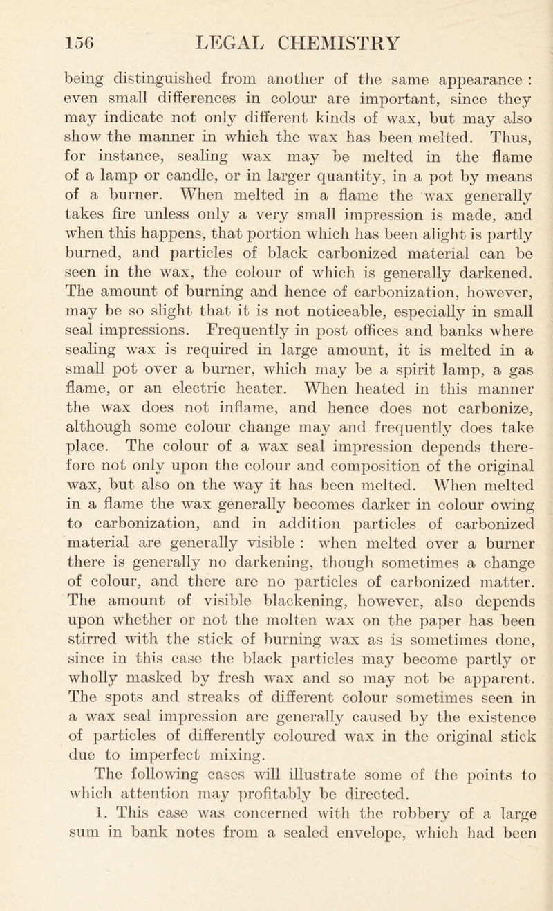 being distinguished from another of the same appearance : even small differences in colour are important, since they may indicate not only different kinds of wax, but may also show the manner in which the wax has been melted. Thus, for instance, sealing wax may be melted in the flame of a lamp or candle, or in larger quantity, in a pot by means of a burner. When melted in a flame the wax generally takes fire unless only a very small impression is made, and when this happens, that portion which has been alight is partly burned, and particles of black carbonized material can be seen in the wax, the colour of which is generally darkened. The amount of burning and hence of carbonization, however, may be so slight that it is not noticeable, especially in small seal impressions. Frequently in post offices and banks where sealing wax is required in large amount, it is melted in a small pot over a burner, which may be a spirit lamp, a gas flame, or an electric heater. When heated in this manner the wax does not inflame, and hence does not carbonize, although some colour change may and frequently does take place. The colour of a wax seal impression depends there- fore not only upon the colour and composition of the original wax, but also on the way it has been melted. When melted in a flame the wax generally becomes darker in colour owing to carbonization, and in addition particles of carbonized material are generally visible : when melted over a burner there is generally no darkening, though sometimes a change of colour, and there are no particles of carbonized matter. The amount of visible blackening, however, also depends upon whether or not the molten wax on the paper has been stirred with the stick of burning wax as is sometimes done, since in this case the black particles may become partly or wholly masked by fresh wax and so may not be apparent. The spots and streaks of different colour sometimes seen in a wax seal impression are generally caused by the existence of particles of differently coloured wax in the original stick due to imperfect mixing. The following cases will illustrate some of the points to which attention may profitably be directed. 1. This case was concerned with the robbery of a large sum in bank notes from a sealed envelope, which had been