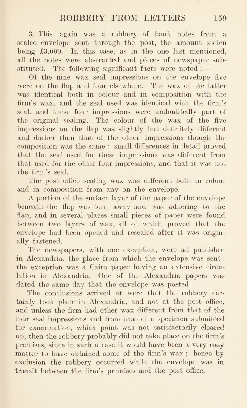 3. This again was a robbery of bank notes from a sealed envelope sent through the post, the amount stolen being £3,000. In this case, as in the one last mentioned, all the notes were abstracted and pieces of newspaper sub- stituted. The following significant facts were noted :— Of the nine wax seal impressions on the envelope live were on the flap and four elsewhere. The wax of the latter was identical both in colour and in composition with the firm’s wax, and the seal used was identical with the firm’s seal, and these four impressions were undoubtedly part of the original sealing. The colour of the wax of the five impressions on the flap was slightly but definitely different and darker than that of the other impressions though the composition was the same : small differences in detail proved that the seal used for these impressions was different from that used for the other four impressions, and that it was not the firm’s seal. The post office sealing wax was different both in colour and in composition from any on the envelope. A portion of the surface layer of the paper of the envelope beneath the flap was torn away and was adhering to the flap, and in several places small pieces of paper were found between two layers of wax, all of which proved that the envelope had been opened and resealed after it was origin- ally fastened. The newspapers, with one exception, were all published in Alexandria, the place from which the envelope was sent : the exception was a Cairo paper having an extensive circu- lation in Alexandria. One of the Alexandria papers was dated the same day that the envelope was posted. The conclusions arrived at were that the robbery cer- tainly took place in Alexandria, and not at the post office, and unless the firm had other wax different from that of the four seal impressions and from that of a specimen submitted for examination, which point was not satisfactorily cleared up, then the robbery probably did not take place on the firm’s premises, since in such a case it would have been a very easy matter to have obtained some of the firm’s wax ; hence by exclusion the robbery occurred while the envelope was in transit between the firm’s premises and the post office.