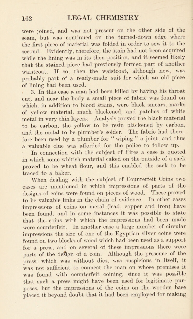 were joined, and was not present on the other side of the seam, but was continued on the turned-down edge where the first piece of material was folded in order to sew it to the second. Evidently, therefore, the stain had not been acquired while the lining was in its then position, and it seemed likely that the stained piece had previously formed part of another waistcoat. If so, then the waistcoat, although new, was probably part of a ready-made suit for which an old piece of lining had been used. 3. In this case a man had been killed by having his throat cut, and near the body a small piece of fabric was found on which, in addition to blood stains, were black smears, marks of yellow material, much blackened, and patches of white metal in very thin layers. Analysis proved the black material to be carbon, the yellow to be resin blackened by carbon, and the metal to be plumber’s solder. The fabric had there- fore been used by a plumber for “ wiping ” a joint, and thus a valuable clue was afforded for the police to follow up. In connection with the subject of Fires a case is quoted in which some whitish material caked on the outside of a sack proved to be wheat flour, and this enabled the sack to be traced to a baker. When dealing with the subject of Counterfeit Coins two cases are mentioned in which impressions of parts of the designs of coins were found on pieces of wood. These proved to be valuable links in the chain of evidence. In other cases impressions of coins on metal (lead, copper and iron) have been found, and in some instances it was possible to state that the coins with which the impressions had been made were counterfeit. In another case a large number of circular impressions the size of one of the Egyptian silver coins were found on two blocks of wood which had been used as a support for a press, and on several of these impressions there were parts of the deSgn of a coin. Although the presence of the press, which was without dies, was suspicious in itself, it was not sufficient to connect the man on whose premises it was found with counterfeit coining, since it was possible that such a press might have been used for legitimate pur- poses, but the impressions of the coins on the wooden base placed it beyond doubt that it had been employed for making