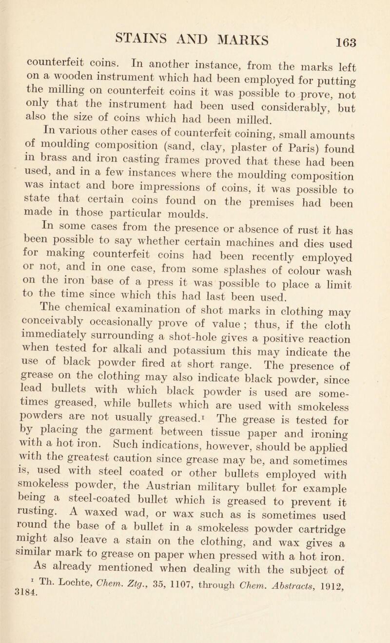 counterfeit coins. In another instance, from the marks left on a wooden instrument which had been employed for putting the milling on counterfeit coins it was possible to prove, not only that the instrument had been used considerably,’ but also the size of coins which had been milled. In various other cases of counterfeit coining, small amounts of moulding composition (sand, clay, plaster of Paris) found m brass and iron casting frames proved that these had been used, and in a few instances where the moulding composition was intact and bore impressions of coins, it was possible to state that certain coins found on the premises had been made in those particular moulds. In some cases from the presence or absence of rust it has been possible to say whether certain machines and dies used ior making counterfeit coins had been recently employed or not, and in one case, from some splashes of colour wash on the iron base of a press it was possible to place a limit to the time since which this had last been used. The chemical examination of shot marks in clothing may conceivably occasionally prove of value ; thus, if the cloth immediately surrounding a shot-hole gives a positive reaction when tested for alkali and potassium this may indicate the use of black powder fired at short range. The presence of grease on the clothing may also indicate black powder, since lead bullets with which black powder is used are some- times greased, while bullets which are used with smokeless powders are not usually greased.* The grease is tested for by placing the garment between tissue paper and ironing with a hot iron. Such indications, however, should be applied with the greatest caution since grease may be, and sometimes is, used with steel coated or other bullets employed with smokeless powder, the Austrian military bullet for example being a steel-coated bullet which is greased to prevent it rusting. A waxed wad, or wax such as is sometimes used round the base of a bullet in a smokeless powder cartridge might also leave a stain on the clothing, and wax gives a similar mark to grease on paper when pressed with a hot iron. As already mentioned when dealing with the subject of Th. Lochte, Clnem. Ztg., 35, 1107, through Chem. Abstracts, 1912,