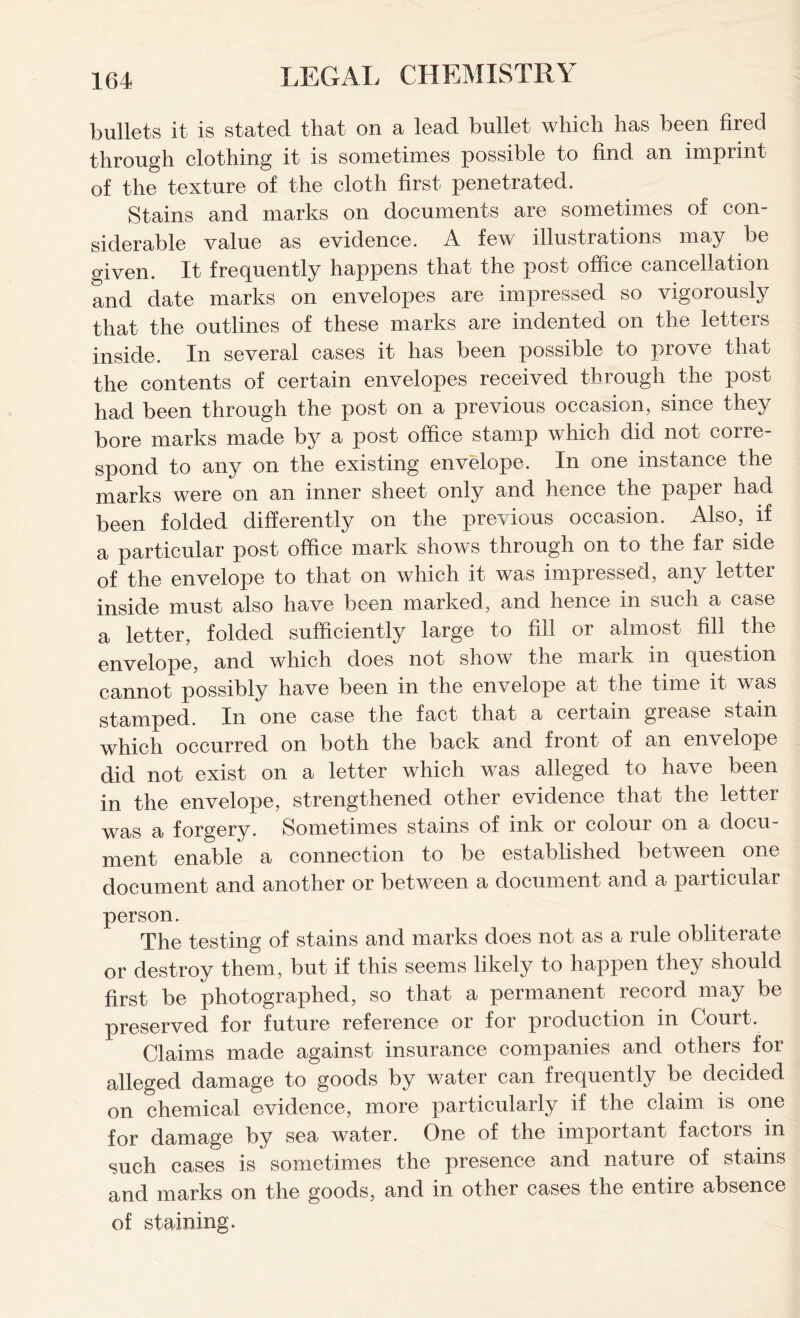 bullets it is stated that on a lead bullet which has been fired through clothing it is sometimes possible to find an imprint of the texture of the cloth first penetrated. Stains and marks on documents are sometimes of con- siderable value as evidence. A few illustrations may be given. It frequently happens that the post office cancellation and date marks on envelopes are impressed so vigorously that the outlines of these marks are indented on the letters inside. In several cases it has been possible to prove that the contents of certain envelopes received through the post had been through the post on a previous occasion, since they bore marks made by a post office stamp which did not corre- spond to any on the existing envelope. In one instance the marks were on an inner sheet only and hence the paper had been folded differently on the previous occasion. Also, if a particular post office mark shows through on to the far side of the envelope to that on which it was impressed, any letter inside must also have been marked, and hence in such a case a letter, folded sufficiently large to fill or almost fill the envelope, and which does not show the mark in question cannot possibly have been in the envelope at the time it was stamped. In one case the fact that a certain grease stain which occurred on both the back and front of an envelope did not exist on a letter which was alleged to have been in the envelope, strengthened other evidence that the letter was a forgery. Sometimes stains of ink or colour on a docu- ment enable a connection to be established between one document and another or between a document and a particular person. The testing of stains and marks does not as a rule obliterate or destroy them, but if this seems likely to happen they should first be photographed, so that a permanent record may be preserved for future reference or for production in Court. Claims made against insurance companies and others for alleged damage to goods by water can frequently be decided on chemical evidence, more particularly if the claim is one for damage by sea water. One of the important factors in such cases is sometimes the presence and nature of stains and marks on the goods, and in other cases the entire absence of staining.