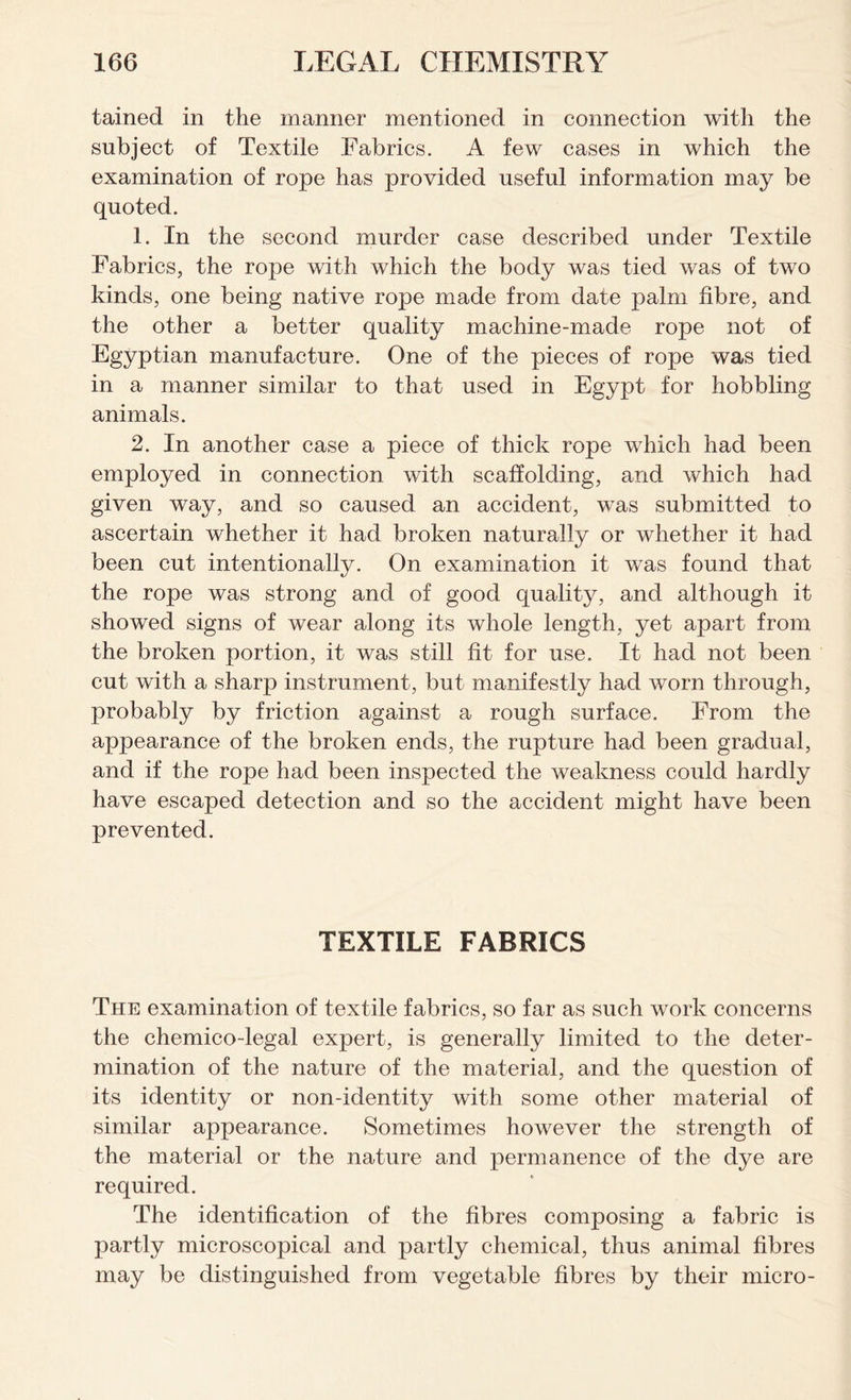tained in the manner mentioned in connection with the subject of Textile Fabrics. A few cases in which the examination of rope has provided useful information may be quoted. 1. In the second murder case described under Textile Fabrics, the rope with which the body was tied was of two kinds, one being native rope made from date palm fibre, and the other a better quality machine-made rope not of Egyptian manufacture. One of the pieces of rope was tied in a manner similar to that used in Egypt for hobbling animals. 2. In another case a piece of thick rope which had been employed in connection with scaffolding, and which had given way, and so caused an accident, was submitted to ascertain whether it had broken naturally or whether it had been cut intentionally. On examination it was found that the rope was strong and of good quality, and although it showed signs of wear along its whole length, yet apart from the broken portion, it was still fit for use. It had not been cut with a sharp instrument, but manifestly had worn through, probably by friction against a rough surface. From the appearance of the broken ends, the rupture had been gradual, and if the rope had been inspected the weakness could hardly have escaped detection and so the accident might have been prevented. TEXTILE FABRICS The examination of textile fabrics, so far as such work concerns the chemico-legal expert, is generally limited to the deter- mination of the nature of the material, and the question of its identity or non-identity with some other material of similar appearance. Sometimes however the strength of the material or the nature and permanence of the dye are required. The identification of the fibres composing a fabric is partly microscopical and partly chemical, thus animal fibres may be distinguished from vegetable fibres by their micro-