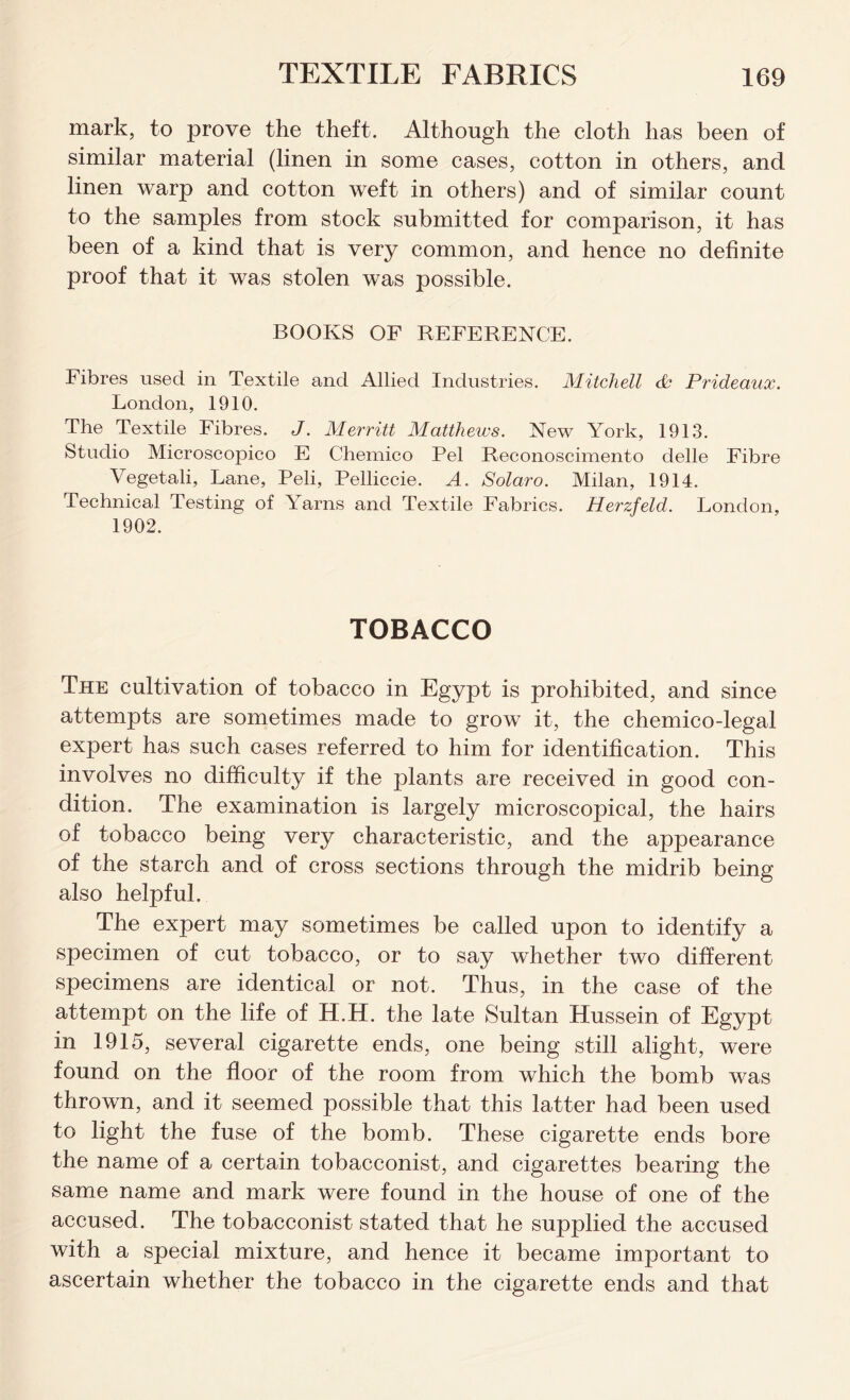 mark, to prove the theft. Although the cloth has been of similar material (linen in some cases, cotton in others, and linen warp and cotton weft in others) and of similar count to the samples from stock submitted for comparison, it has been of a kind that is very common, and hence no definite proof that it was stolen was possible. BOOKS OF REFERENCE. Fibres used in Textile and Allied Industries. Mitchell <P Prideaux. London, 1910. The Textile Fibres. J. Merritt Matthews. New York, 1913. Studio Microscopico E Chemico Pel Reconoscimento delle Fibre Vegetali, Lane, Peli, Pelliccie. A. Solaro. Milan, 1914. Technical Testing of Yarns and Textile Fabrics. Herzfeld. London, 1902. TOBACCO The cultivation of tobacco in Egypt is prohibited, and since attempts are sometimes made to grow it, the chemico-legal expert has such cases referred to him for identification. This involves no difficulty if the plants are received in good con- dition. The examination is largely microscopical, the hairs of tobacco being very characteristic, and the appearance of the starch and of cross sections through the midrib being also helpful. The expert may sometimes be called upon to identify a specimen of cut tobacco, or to say whether two different specimens are identical or not. Thus, in the case of the attempt on the life of H.H. the late Sultan Hussein of Egypt in 1915, several cigarette ends, one being still alight, were found on the floor of the room from which the bomb was thrown, and it seemed possible that this latter had been used to light the fuse of the bomb. These cigarette ends bore the name of a certain tobacconist, and cigarettes bearing the same name and mark were found in the house of one of the accused. The tobacconist stated that he supplied the accused with a special mixture, and hence it became important to ascertain whether the tobacco in the cigarette ends and that