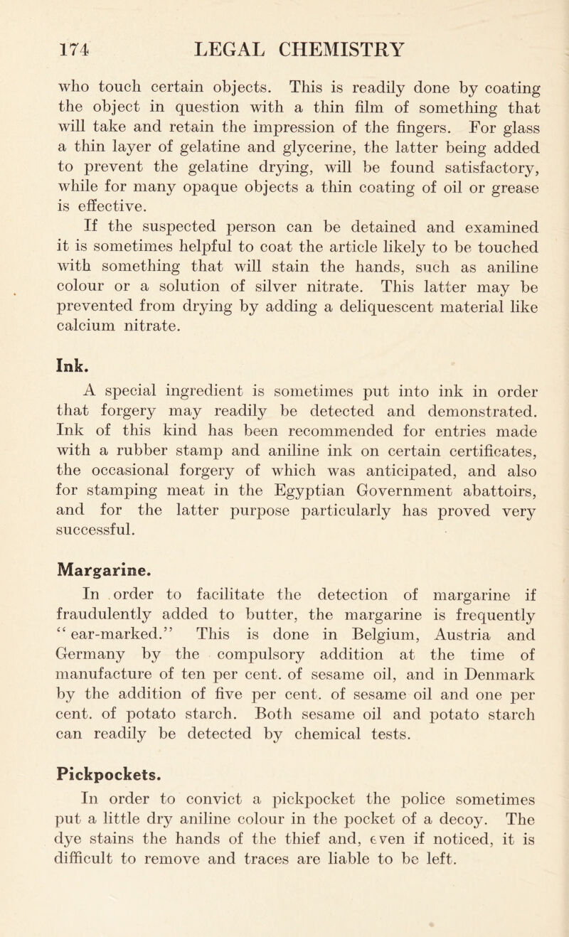 who touch certain objects. This is readily done by coating the object in question with a thin film of something that will take and retain the impression of the fingers. For glass a thin layer of gelatine and glycerine, the latter being added to prevent the gelatine drying, will be found satisfactory, while for many opaque objects a thin coating of oil or grease is effective. If the suspected person can be detained and examined it is sometimes helpful to coat the article likely to be touched with something that will stain the hands, such as aniline colour or a solution of silver nitrate. This latter may be prevented from drying by adding a deliquescent material like calcium nitrate. Ink. A special ingredient is sometimes put into ink in order that forgery may readily be detected and demonstrated. Ink of this kind has been recommended for entries made with a rubber stamp and aniline ink on certain certificates, the occasional forgery of which was anticipated, and also for stamping meat in the Egyptian Government abattoirs, and for the latter purpose particularly has proved very successful. Margarine. In order to facilitate the detection of margarine if fraudulently added to butter, the margarine is frequently “ ear-marked/’ This is done in Belgium, Austria and Germany by the compulsory addition at the time of manufacture of ten per cent, of sesame oil, and in Denmark by the addition of five per cent, of sesame oil and one per cent, of potato starch. Both sesame oil and potato starch can readily be detected by chemical tests. Pickpockets. In order to convict a pickpocket the police sometimes put a little dry aniline colour in the pocket of a decoy. The dye stains the hands of the thief and, even if noticed, it is difficult to remove and traces are liable to be left.