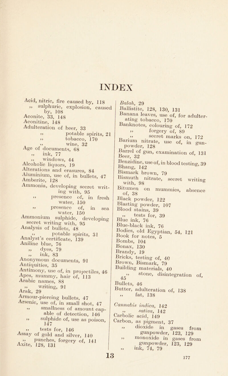 INDEX Acid, nitric, fire caused by, 118 ” sulphuric, explosion, caused by, 108 Aconite, 33, 148 Aconitine, 148 Adulteration of beer, 33 ” potable spirits, 21 >> tobacco, 170 » wine, 32 Age of documents, 68 ,, ink, 77 windows, 44 Alcoholic liquors, 19 Alterations and erasures, 84 Aluminium, use of, in bullets, 47 Amberite, 128 Ammonia, developing secret writ- ing with, 95 ” presence of, in fresh water, 150 » presence of, in sea water, 150 Ammonium sulphide, developing secret writing with, 95 Analysis of bullets, 48 >> potable spirits, 31 Analyst’s certificate, 139 Aniline blue, 76 ,, dyes, 79 ,, ink, 83 Anonymous documents, 91 Antiquities, 35 Antimony, use of, in projectiles, 46 Apes, mummy, hair of, 113 Arabic names, 88 ,, writing, 91 Arak, 29 Armour-piercing bullets, 47 Arsenic, use of, in small shot, 47 9, smallness of amount cap- able of detection, 146 ” sulphide of, use as poison, 147 >> tests for, 146 Assay of gold and silver, 140 ,, punches, forgery of, 141 Axite, 128, 131 ^ Balah, 29 Ballistite, 128, 130, 131 Banana leaves, use of, for adulter- ating tobacco, 170 Banknotes, colouring of, 172 » forgery of, 89 _ . secret marks on, 172 Barium nitrate, use of, in gun- powder, 128 Barrel of gun, examination of, 131 Beer, 32 Benzidine, use of, in blood testing, 39 Bhang, 142 G Bismark brown, 79 Bismuth nitrate, secret writing with, 98 6 Bitumen on mummies, absence of, 38 Black powder, 122 Blasting powder, 107 Blood stains, 39 ,, tests for, 39 Blue ink, 76 Blue-black ink, 76 Bodies, old Egyptian, 54, 121 Book for notes, 5 Bombs, 104 Bonax, 130 Brandy, 19 Bricks, testing of, 40 Brown, Bismark, 79 Building materials, 40 . ’’ stone, disintegration of, 45 Bullets, 46 Butter, adulteration of, 138 >9 fat, 138 Cannabis indica, 142 ,, sativa, 142 Carbolic acid, 149 Carbon, as pigment, 37 3, dioxide in gases from gunpowder, 123, 129 ” monoxide in gases from gunpowder, 123, 129 ,, ink, 74, 79 13