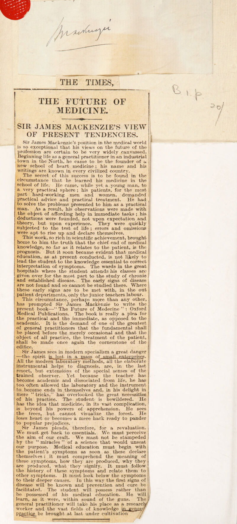 THE FUTURE OF MEDICINE. SIB JAMES MACKENZIE’S VIEW OF PRESENT TENDENCIES. Sir James Mackenzie’s position in the medical world is so exceptional that his views on the future of the profession are certain to be very widely canvassed. Beginning life as a general practitioner in an industrial I town in the North, he came to be the founder of a new school of heart medicine ; his name and his writings are known in every civilized country. ^ The secret of this success is to be found in the : circumstance that he learned his medicine in the I school of life. He came, wliile yet a young man, to a very practical sphere ; his patients, for the most part hard-working men and women, demanded practical advice and practical treatment. He had to solve the problems presented to him as a practical man. As a result, his observations were made with the object of affording help in immediate tasks ; his deductions were founded, not upon expectation and theory, but upon experience. They were quickly subjected to the test of life ; errors and omissions were apt to rise up and declare themselves. Thi^ work, so rich in. scientific achievement, brought home to him the truth that the chief end of medical knowledge, so far as it relates to the patient, is the prognosis. But it soon became evident that medical education, as at present conducted, is not likely to lead the student to the knowledge essential to correct interpretation of symptoms. The wards in the great hospitals where the student attends his classes arc given over for the most part to the study of chronic and established disease. The early signs of disease are not found and so cannot be studied there. Where these early signs are to be met with, in the out patient departments, only the junior teachers labour. This circumstance, perhaps more than any other, has prompted Sir James Mackenzie to write the present book—“ The Future of Medecine ” : Oxford Medical Publications. The book is really a plea for the practical and the immediate, as opposed to the academic. It is the demand of one of the greatest of general practitioners that the fundamental shall be placed before the merely occasional and that the object of all practice, the treatment of the patient, shall be made once again the cornerstone of the edifice. Sir James sees in modern specialism a great danger —the spirit isLlost in a mass of spaa!L enterprises. ^1 the modern laUoratory niethods, all the elaborate instrumental helps to diagnosis, are, in the last resort, but extensions of the special senses of the trained observer. Yet because the teacher has become academic and dissociated from life, he has too often allowed the laboratory and the instrument to become ends in themselves and, in his delight in mere “ tricks,” has overlooked the great necessities of his practice. The student is bewildered. He has the idea that medicine, in its vast complication, is beyond his powers of apprehension. He sees the trees, but cannot visualize the forest. He loses heart or becomes a mere hack ready to pander to popular prejuijices. Sir James pleads, therefore, for a revaluation. We must get back to essentials. We must perceive the aim of our craft. We must not be stampeded by the “ miracles ” of a science that would unseat our purpose. Medical education must begin with the patient’s symptoms as soon as these declare themselves ; it must comprehend the meaning of these symptoms, how thej' are produced, why they are produced, what they signify. It must follow the history of these symptoms and relate them to other symptoms. It must look below the symptoms to their deeper causes. In this way the first signs of disease will be known and prevention and cure be facilitated. The student wdll possess rather than be possessed of his medical education. He will learn, as it were, within sound of the guns. The general practitioner will take his place as a researclV^ worker and the vast fields of knowledge m. genei:// practicg_be brought at last under cultivation /