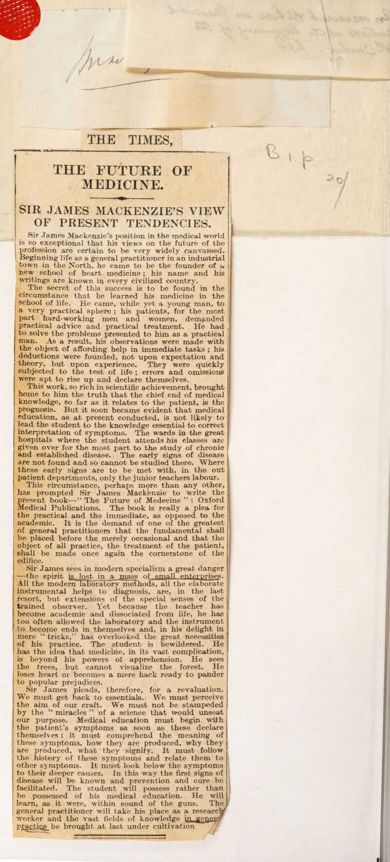 THE FUTURE OF ■ MEDICINE. SIR JAMES MACKENZIE’S VIEW OF PRESB^NT TENDENCIES. Sir James Mackenzie’s position in the medical world is so exceptional that his views on the future of the profession are certain to be very widely canvassed. Beginning life as a general practitioner in an industrial , town in the North, he came to be the founder of a new school of heart medicine ; his name and his writings are known in every civilized country. The secret of this success is to be found in the : circumstance that he learned his medicine in the school of life. He came, wliile yet a young mans to a very practical sphere ; his patients, for the most part hard-working men and w'omen, demanded practical advice and practical treatment. He had to solve the problems presented to hiih as a practical man. As a result, his observations were made with the object of affording help in immediate tasks ; his deductions were founded, not upon expectation and theory, but upon experience. They were quickly subjected to the test of life ; errors and omissions were apt to rise up and declare themselves. This work, so rich in. scientific achievement, brought home to him the truth that the chief end of medical knowledge, so far as it relates to the patient, is the prognosis. But it soon became evident that medical education, as at present conducted, is not likely to lead the student to the knowledge essential to correct interpretation of symptoms. The wards in the great hospitals where the student attends his classes are given over for the most part to the study of chronic and established disease. The early signs of disease I are not found and so cannot be studied there. Where f these early signs are to be met with, in the out patient departments, only the junior teachers labour. This circumstance, perhaps more than any other, has prompted Sir James Mackenzie to writes the present book—“ The Future of Medecine ” : Oxford Medical Publications. The book is really a plea for the practical and the immediate, as opposed to the academic. It is the demand of one of the greatest of general practitioners that the fundamental shall be placed before the merely occasional and that the object of all practice, the treatment of the patient, shall be made once again the cornerstone of the edifice. Sir James sees in modern specialism a great danger —the spirit is. lost in a mass of stpalL enterprises. ^1 the modern labmatdry methods, all the elaborate instrumental helps to diagnosis, are, in the last resort, but extensions of the special senses of the trained observer. Yet because the teacher has become academic and dissociated from life, he has too often allowed the laboratory and the instrument to become ends in,,themselves and, in his delight in mere “tricks,” has overlooked the great ne.cessitie.s of his practice. The student is bewildered. He j has the idea that medicine, in its vast complication, is beyond his powers of apprehension. He sees the trees, but cannot visualize the forest. He loses heart or becomes a mere hack ready to pander to popular prejudices. Sir James pleads, therefore, for a revaluation. We must get back to essentials. We must perceive the aim of our craft. We must not be stami)eded by the “ miracles ” of a science that would imseat our purpose. Medical education must begin with the patient’s symptoms as soon as these declare themselves ; it must comprehend the meaning of these symptoms, how the^' are produced, why they are produced, what they signify. It must follow the history of these symptoms and relate them to other symptoms. It must look below the symptoms to their deeper causes. In this way the first signs of disease will be known and prevention and cure be facilitated. The student will possess rather than be possessed of hLs medical education. He will learn, as it were, within sound of the guns. The general practitioner will take his place as a research w’orker and the vast fields of knowledge in genejy/ practicj^ be brought at last imder cultivation !