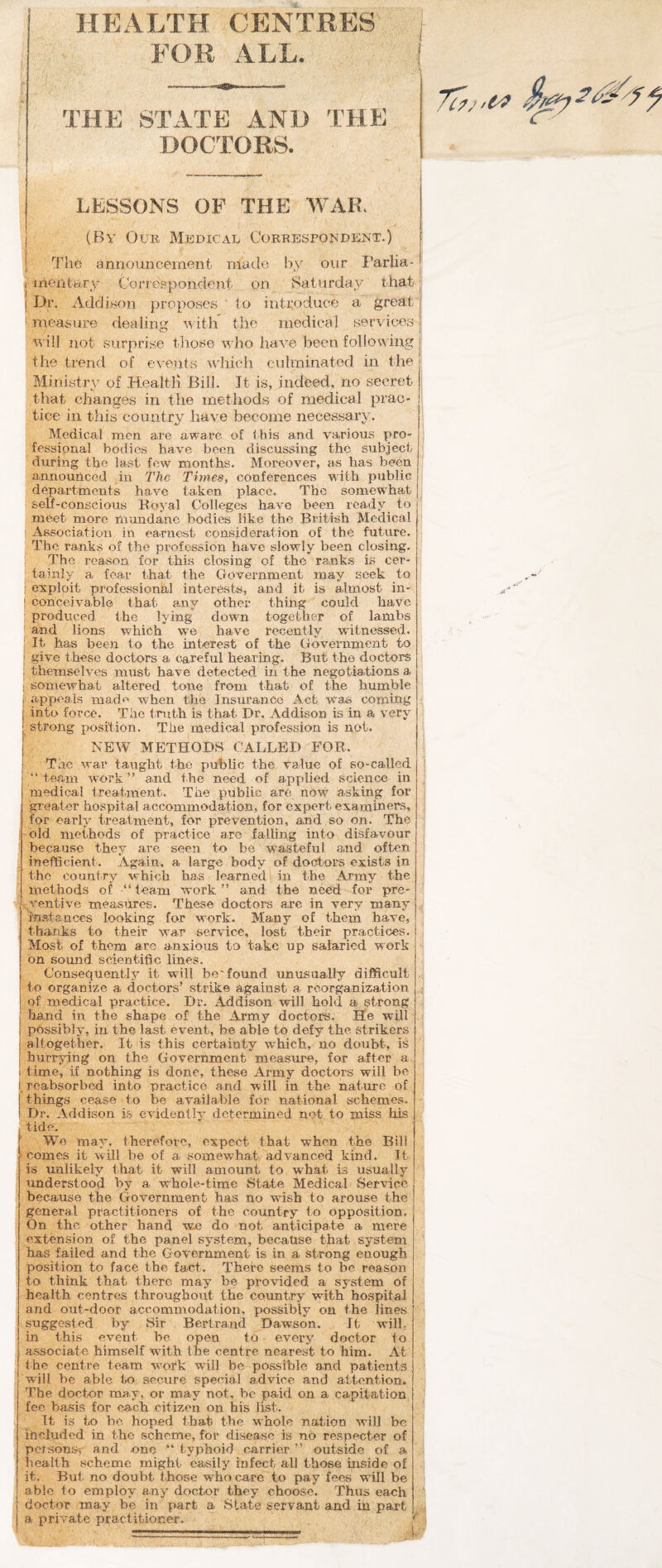 FOR ALL. THE STATE AND THE DOCTORS. LESSONS OF THE WAR, (Bv Our Medical Correspondent.) The announcement inatle by our I'arlia- i inentBTj' Corrosponcient on iSaturda.y that j j Dr. Addison proposes ' to introduce a great ' measure dealing itli the medical services u ill not surprise those who have been following the trend of events which culminated in the Ministry of Health Bill. Jt is, indeed, no secret ! that changes in the methods of medical prac¬ tice in this country have become necessary. ■ Medical men are aware of ibis and various pro¬ fessional bodies have been discussing the subject ' during the last few months. Moreover, as lias been announced in The Times, conferences with public departments have taken place. The somewhat self-conscious Royal Colleges have been ready to meet more mundane bodies like the British Medical I Association in earnest consideration of the future. The ranks of the profession have slowly been closing, j The reason for this closing of the ranks is cer¬ tainly a fear that the Government may seek to ; exploit professional interests, and it is almost in- I conceivable that any other thing could have ; produced the lying down together of lambs ; and lions which w^e have recently witnessed. : It has been to the int-erest of the Govemnient to give these doctors a careful hearing. But the doctors themselves must have detected in the negotiations I somewhat altered tone from that of the humble j appeals made when the Insurance Act was commg into force. The truth is that Dr. Addison is in a very strong position. The medical profession is not. NEW METHODS CALLED FOR. The war taught the public the value of so-called “team work” and the need of applied science in medical treatment. The public are now asking for greater hospital accommodation, for expert examiners, for early treatment, for prevention, and so on. The i'Old methods of practice are falling into disfavour ' because they are seen to be vra-steful and often ^ inefficient. Again, a large body cd doctors exists in the country which has learned in the Army the methods of “team vrork ” and the need for pre* ,xventive measures. These doctors arc in very many ‘instances looking for work. Many of them have, thanks to their war service, lost their practices. Most of them are anxious to take up salaried work i on somid scientific lines. Consequently it whll be'found unusually difficult , to organize a doctors’ strike against Si reorganization of medical practice. Dr, Addison will hold a strong hand in the shape of the Army doctors. He will possibly, in the last event, be able to defy the strikers altogether. It is this certainty which, no doubt, is hurrying on the Government measure, for after a I time, if nothing is done, these Army doctors will be I. reabsorbed into practice and will in the nature of things cease to be available for national schemes. Dr, Addison is evidently determined not to miss his tide. ' We may, therefore, expect that when the Bill > comes it will be of a somewhat advanced kind. It is unlikely that it will amount to what is usually understood by a whole-time State Medical Service because the Government has no wash to arouse the general practitioners of the country to opposition. On the other hand we do not anticipate a mere extension of the panel system, because that system has failed and the Government is in a strong enough position to face the fact. There seems to be reason to think that there may be provided a system of health centres throughout the coimtry with hospital and out-door accommodation, possibly on the lines suggested by Sir Bertrand Dawson. It will, in this event be open to every doctor to associate himself with the centre nearest to him. At the centre team w'ork w'ill be possible and patients will be able to secure special advice and attention. The doctor may, or may not, be paid on a capitation fee basis for ea.ch citizen on his list. ' It is to be hoped that the whole nation will be ihcluded in the scheme, for disease is no respecter of persons? and one “typhoid carrier” outside of a health scheme might easily infect all those inside of it. But no doubt those who care to pay fees will be able to employ any doctnr they choose. Thus each doctor may be in part a State servant and in part a i^rivate practitioner.