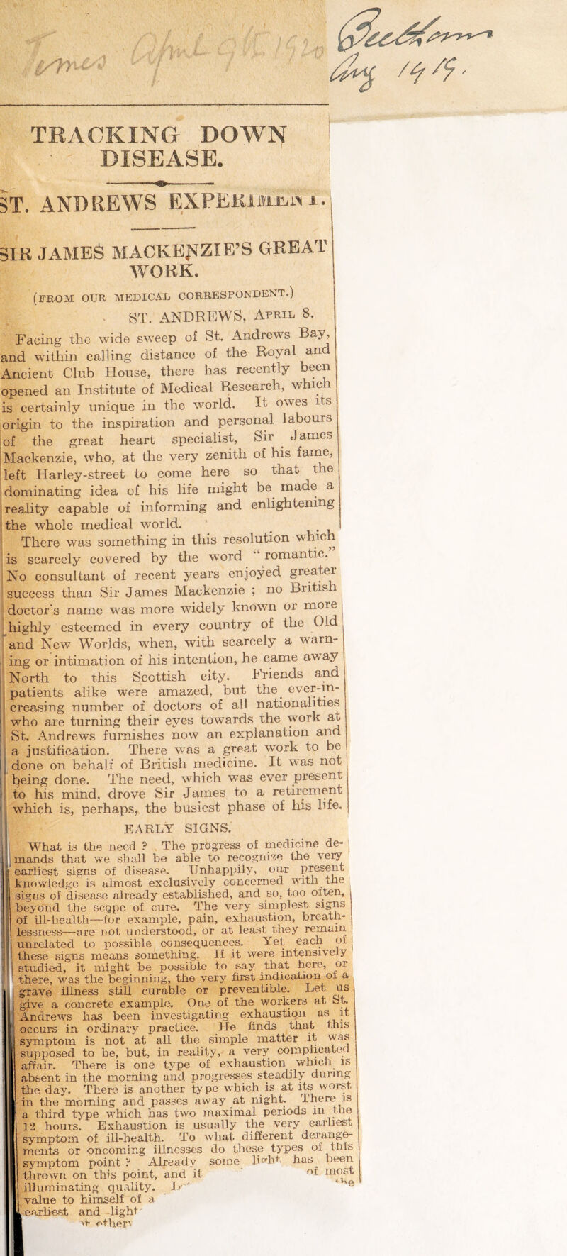 DISEASE. i -^- 5T. ANDREWS EXPElUMi^i^ a • i SIR JAMES MACKENZIE’S GREAT WORK. (from our medicaij correspondent.) . ST. ANDREWS, April 8. Facing the wide sweep of St. Andrews and witljin calling distance of the Royal and Ancient Club House, there has recently been opened an Institute of Medical Research, whip i is certainly unique in the world. It owes its origin to the inspiration and personal labours I of the great heart specialist. Sir ^ James iMaekenzie, who, at the very zenith of his farne, left Harley-street to come here so that the dominating idea of his life might be made a reality capable of informing and enlightening the whole medical world. ’ ^ There was something in this resolution whic^^ is scarcely covered by tlie word romantic. No consultant of recent years enjoyed greater success than Sir James Mackenzie ; no British doctor's name was more widely known or more ; highly esteemed in every country of the Old 'and New Worlds, when, with scarcely a warn- ing or intimation of his intention, he came away ' North to this Scottish city. Friends and I patients alike were amazed, but the ^ ever-in- i; creasing number of doctors of all nationalities i! who are turning their eyes towards the work at ^ St. Andrews furnishes now an explanation and I' a justification. There was a great work to be l] done on behalf of British medicine. It was not II being done. The need, which was ever present . ! to his mind, drove Sir James to a retirement ' which is, perhaps, the busiest phase of his life. EARLY SIGNS. What is the need ? The progress of medicine de- | mands that we shall be able to recognize the very earliest signs of disease. Unhappil3^ our p^sent knowledge Is almost exclusively concerned with the signs of disease already established, and so, too often, beyond the scQpe of cure. The very simplest signs of ill-health—for example, pain, exhaustion, breath¬ lessness—are not uaderstood, or at least they remaiii unrelated to possible consequences. Yet each of these signs means something. If it were intensively studied, it might be possible to say that here, or there, was the beginning, the very first indication oi a grave illness still curable or preventible. Let us give a concrete example. One of the workers at &t .L^ndrews has been investigating exhaustion ^ occurs in ordinary practice. He finds that this symptom is not at all the simple matter it was supposed to be, but, in reality, a very complicated afiair. There is one type of exhaustion which is absent in the morning and progresses steadily during tlie day. There is another type which is at its worst in the morning and passes away at night. There is a third type which has two maximal periods in Hie 12 hours. Exhaustion is usually the very earhest symptom of ill-health. To what different derang^ ments or oncoming illnesses do these types of tills symptom point ? Already some livht has been thrown on this point, and it ef mo^t illuminating quality. I.i' ^ ® .......... earliest and -light' ■ir o+.her'